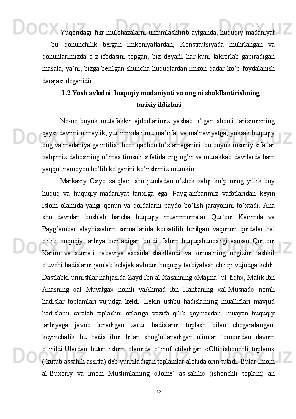 Yuqoridagi fikr-mulohazalarni umumlashtirib aytganda, huquqiy madaniyat
–   bu   qonunchilik   bergan   imkoniyatlardan,   Konstitutsiyada   muhrlangan   va
qonunlarimizda   o’z   ifodasini   topgan,   biz   deyarli   har   kuni   takrorlab   gapiradigan
masala, ya’ni, bizga berilgan shuncha  huquqlardan imkon qadar ko’p foydalanish
darajasi deganidir.
 1.2 Yosh avlodni  huquqiy madaniyati va ongini shakllantirishning 
tarixiy ildizlari
Ne-ne   buyuk   mutafakkir   ajdodlarimiz   yashab   o’tgan   shonli   tariximizning
qaysi davrini olmaylik, yurtimizda ilmu ma’rifat va ma’naviyatga, yuksak huquqiy
ong va madaniyatga intilish hech qachon to’xtamaganini, bu buyuk insoniy sifatlar
xalqimiz dahosining o’lmas timsoli sifatida eng og’ir va murakkab davrlarda ham
yaqqol namoyon bo’lib kelganini ko’rishimiz mumkin.  
Markaziy   Osiyo   xalqlari,   shu   jumladan   o’zbek   xalqi   ko’p   ming   yillik   boy
huquq   va   huquqiy   madaniyat   tarixiga   ega.   Payg’ambarimiz   vafotlaridan   keyin
islom   olamida   yangi   qonun   va   qoidalarni   paydo   bo’lish   jarayonini   to’xtadi.   Ana
shu   davrdan   boshlab   barcha   huquqiy   muammomalar   Qur`oni   Karimda   va
Payg’ambar   alayhissalom   sunnatlarida   korsatilib   berilgan   vaqonun   qoidalar   hal
etilib   xuquqiy   tarbiya   beriladigan   boldi.   Islom   huquqshunosligi   asosan   Qur`oni
Karim   va   sunnati   nabaviya   asosida   shakllandi   va   sunnatning   negizini   tashkil
etuvchi hadislarni jamlab kelajak avlodni huquqiy tarbiyalash ehtieji vujudga keldi.
Dastlabki urinishlar natijasida Zayd ibn al-Xasanning «Majma` ul-fiqh», Malik ibn
Anasning   «al   Muvatga»   nomli   vaAhmad   ibn   Hanbaning   «al-Musnad»   nomli
hadislar   toplamlari   vujudga   keldi.   Lekin   ushbu   hadislarning   mualliflari   mavjud
hadislarni   saralab   toplashni   ozlariga   vazifa   qilib   qoymasdan,   muayan   huquqiy
tarbiyaga   javob   beradigan   zarur   hadislarni   toplash   bilan   chegaralangan.
keyinchalik   bu   hadis   ilmi   bilan   shug’ullanadigan   olimlar   tomonidan   davom
ettirildi.Ulardan   butun   islom   olamida   e`tirof   etiladigan   «Olti   ishonchli   toplam»
( kutub assahih assitta) deb yuritiladigan toplamlar alohida orin tutadi. Bular Imom
al-Buxoriy   va   imom   Muslimlarning   «Jome`   as-sahih»   (ishonchli   toplam)   an
13 