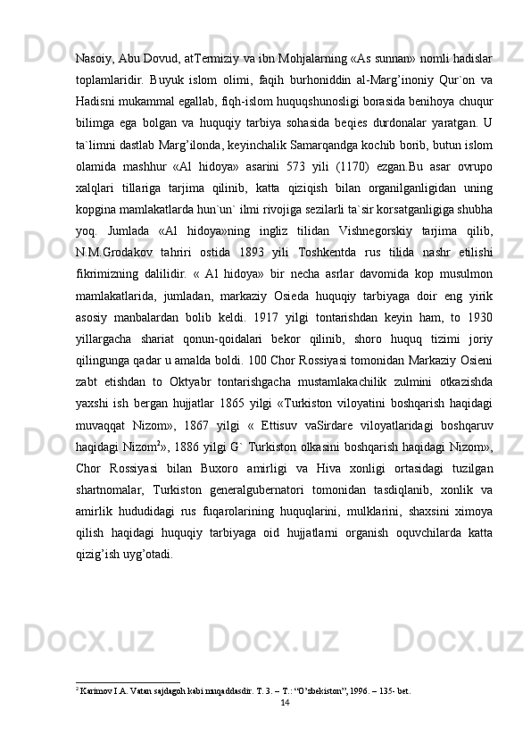 Nasoiy, Abu Dovud, atTermiziy va ibn Mohjalarning «As sunnan» nomli hadislar
toplamlaridir.   Buyuk   islom   olimi,   faqih   burhoniddin   al-Marg’inoniy   Qur`on   va
Hadisni mukammal egallab, fiqh-islom huquqshunosligi borasida benihoya chuqur
bilimga   ega   bolgan   va   huquqiy   tarbiya   sohasida   beqies   durdonalar   yaratgan.   U
ta`limni dastlab Marg’ilonda, keyinchalik Samarqandga kochib borib, butun islom
olamida   mashhur   «Al   hidoya»   asarini   573   yili   (1170)   ezgan.Bu   asar   ovrupo
xalqlari   tillariga   tarjima   qilinib,   katta   qiziqish   bilan   organilganligidan   uning
kopgina mamlakatlarda hun`un` ilmi rivojiga sezilarli ta`sir korsatganligiga shubha
yoq.   Jumlada   «Al   hidoya»ning   ingliz   tilidan   Vishnegorskiy   tarjima   qilib,
N.M.Grodakov   tahriri   ostida   1893   yili   Toshkentda   rus   tilida   nashr   etilishi
fikrimizning   dalilidir.   «   Al   hidoya»   bir   necha   asrlar   davomida   kop   musulmon
mamlakatlarida,   jumladan,   markaziy   Osieda   huquqiy   tarbiyaga   doir   eng   yirik
asosiy   manbalardan   bolib   keldi.   1917   yilgi   tontarishdan   keyin   ham,   to   1930
yillargacha   shariat   qonun-qoidalari   bekor   qilinib,   shoro   huquq   tizimi   joriy
qilingunga qadar u amalda boldi. 100 Chor Rossiyasi tomonidan Markaziy Osieni
zabt   etishdan   to   Oktyabr   tontarishgacha   mustamlakachilik   zulmini   otkazishda
yaxshi   ish   bergan   hujjatlar   1865   yilgi   «Turkiston   viloyatini   boshqarish   haqidagi
muvaqqat   Nizom»,   1867   yilgi   «   Ettisuv   vaSirdare   viloyatlaridagi   boshqaruv
haqidagi Nizom 2
», 1886 yilgi G` Turkiston olkasini boshqarish haqidagi Nizom»,
Chor   Rossiyasi   bilan   Buxoro   amirligi   va   Hiva   xonligi   ortasidagi   tuzilgan
shartnomalar,   Turkiston   generalgubernatori   tomonidan   tasdiqlanib,   xonlik   va
amirlik   hududidagi   rus   fuqarolarining   huquqlarini,   mulklarini,   shaxsini   ximoya
qilish   haqidagi   huquqiy   tarbiyaga   oid   hujjatlarni   organish   oquvchilarda   katta
qizig’ish uyg’otadi.
 
 
2
  Karimov I.A. Vatan sajdagoh kabi muqaddasdir.  Т . 3. –  Т .: “O’zbekiston”, 1996. – 135- bet.
14 