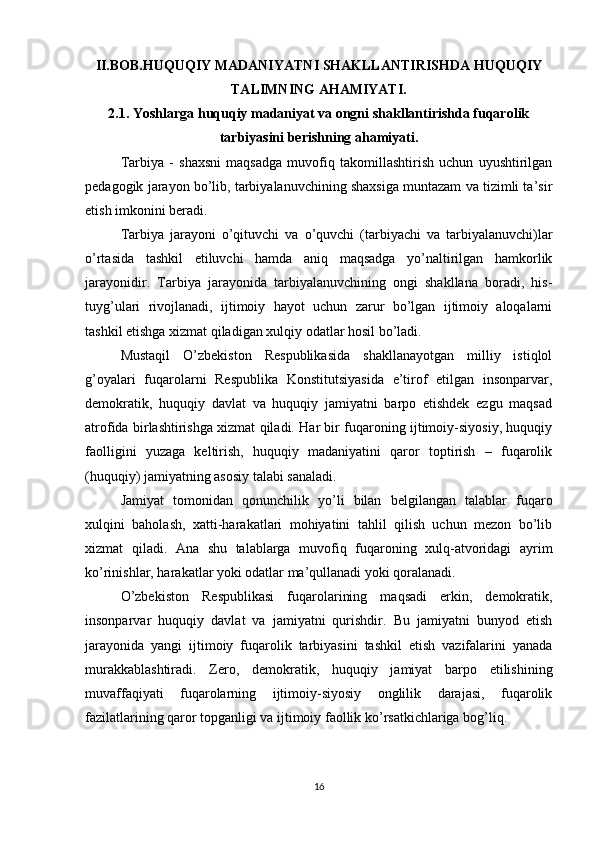 II.BOB.HUQUQIY MADANIYATNI SHAKLLANTIRISHDA HUQUQIY
TALIMNING AHAMIYATI.
2.1. Yoshlarga huquqiy madaniyat va ongni shakllantirishda fuqarolik
tarbiyasini berishning ahamiyati.
Tarbiya   -   shaxsni   maqsadga   muvofiq   takomillashtirish   uchun   uyushtirilgan
pedagogik jarayon bo’lib, tarbiyalanuvchining shaxsiga muntazam va tizimli ta’sir
etish imkonini beradi.
Tarbiya   jarayoni   o’qituvchi   va   o’quvchi   (tarbiyachi   va   tarbiyalanuvchi)lar
o’rtasida   tashkil   etiluvchi   hamda   aniq   maqsadga   yo’naltirilgan   hamkorlik
jarayonidir.   Tarbiya   jarayonida   tarbiyalanuvchining   ongi   shakllana   boradi,   his-
tuyg’ulari   rivojlanadi,   ijtimoiy   hayot   uchun   zarur   bo’lgan   ijtimoiy   aloqalarni
tashkil etishga xizmat qiladigan xulqiy odatlar hosil bo’ladi.
Mustaqil   O’zbekiston   Respublikasida   shakllanayotgan   milliy   istiqlol
g’oyalari   fuqarolarni   Respublika   Konstitutsiyasida   e’tirof   etilgan   insonparvar,
demokratik,   huquqiy   davlat   va   huquqiy   jamiyatni   barpo   etishdek   ezgu   maqsad
atrofida birlashtirishga xizmat qiladi. Har bir fuqaroning ijtimoiy-siyosiy, huquqiy
faolligini   yuzaga   keltirish,   huquqiy   madaniyatini   qaror   toptirish   –   fuqarolik
(huquqiy) jamiyatning asosiy talabi sanaladi.
Jamiyat   tomonidan   qonunchilik   yo’li   bilan   belgilangan   talablar   fuqaro
xulqini   baholash,   xatti-harakatlari   mohiyatini   tahlil   qilish   uchun   mezon   bo’lib
xizmat   qiladi.   Ana   shu   talablarga   muvofiq   fuqaroning   xulq-atvoridagi   ayrim
ko’rinishlar, harakatlar yoki odatlar ma’qullanadi yoki qoralanadi.
O’zbekiston   Respublikasi   fuqarolarining   maqsadi   erkin,   demokratik,
insonparvar   huquqiy   davlat   va   jamiyatni   qurishdir.   Bu   jamiyatni   bunyod   etish
jarayonida   yangi   ijtimoiy   fuqarolik   tarbiyasini   tashkil   etish   vazifalarini   yanada
murakkablashtiradi.   Zero,   demokratik,   huquqiy   jamiyat   barpo   etilishining
muvaffaqiyati   fuqarolarning   ijtimoiy-siyosiy   onglilik   darajasi,   fuqarolik
fazilatlarining qaror topganligi va ijtimoiy faollik ko’rsatkichlariga bog’liq.
16 