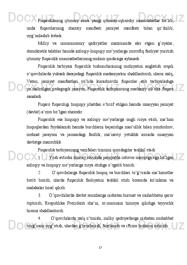 Fuqarolikning   ijtimoiy   asosi   yangi   ijtimoiy-iqtisodiy   munosabatlar   bo’lib,
unda   fuqarolarning   shaxsiy   manfaati   jamiyat   manfaati   bilan   qo’shilib,
uyg’unlashib ketadi.
Milliy   va   umuminsoniy   qadriyatlar   mazmunida   aks   etgan   g’oyalar,
demokratik talablar hamda axloqiy-huquqiy me’yorlarga muvofiq faoliyat yuritish
ijtimoiy fuqarolik munosabatlarining muhim qoidasiga aylanadi.
Fuqarolik   tarbiyasi   fuqarolik   tushunchasining   mohiyatini   anglatish   orqali
o’quvchilarda yuksak darajadagi fuqarolik madaniyatini shakllantirish, ularni xalq,
Vatan,   jamiyat   manfaatlari   yo’lida   kurashuvchi   fuqarolar   etib   tarbiyalashga
yo’naltirilgan pedagogik jarayon. Fuqarolik tarbiyasining markaziy ob’ekti fuqaro
sanaladi.
Fuqaro   fuqaroligi   huquqiy   jihatdan   e’tirof   etilgan   hamda   muayyan   jamiyat
(davlat) a’zosi bo’lgan shaxsdir.
Fuqarolik   esa   huquqiy   va   axloqiy   me’yorlarga   ongli   rioya   etish,   ma’lum
huquqlardan foydalanish hamda burchlarni bajarishga mas’ullik bilan yondoshuv,
mehnat   jarayoni   va   jamoadagi   faollik,   ma’naviy   yetuklik   asosida   muayyan
davlatga mansublik.
Fuqarolik tarbiyasining vazifalari tizimini quyidagilar tashkil etadi:
1.       Yosh avlodni doimiy ravishda jamiyatda ustuvor mavqega ega bo’lgan
axloqiy va huquqiy me’yorlarga rioya etishga o’rgatib borish.
2.             O’quvchilarga fuqarolik huquq va burchlari to’g’risida ma’lumotlar
berib   borish,   ularda   fuqarolik   faoliyatini   tashkil   etish   borasida   ko’nikma   va
malakalar hosil qilish.
3.       O’quvchilarda davlat ramzlariga nisbatan hurmat va muhabbatni qaror
toptirish,   Respublika   Prezidenti   sha’ni,   or-nomusini   himoya   qilishga   tayyorlik
hissini shakllantirish.
4.             O’quvchilarda xalq o’tmishi, milliy qadriyatlarga nisbatan muhabbat
tuyg’usini uyg’otish, ulardan g’ururlanish, faxrlanish va iftixor hislarini oshirish.
17 