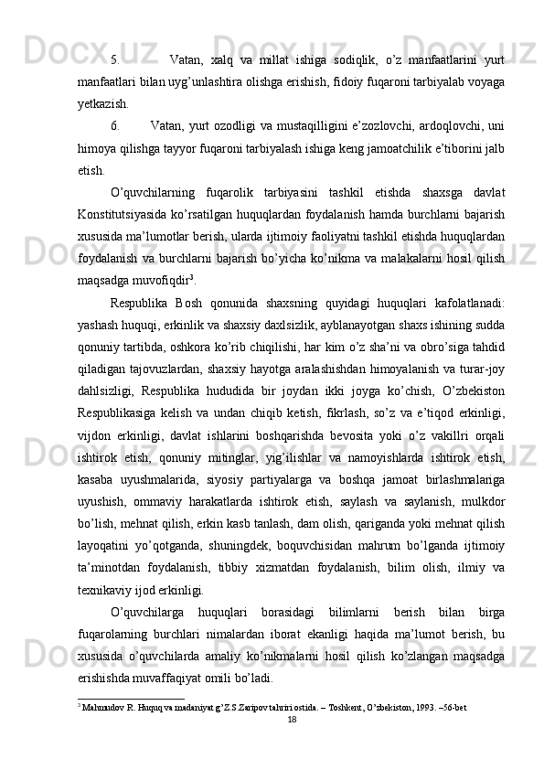 5.               Vatan,   xalq   va   millat   ishiga   sodiqlik,   o’z   manfaatlarini   yurt
manfaatlari bilan uyg’unlashtira olishga erishish, fidoiy fuqaroni tarbiyalab voyaga
yetkazish.
6.             Vatan, yurt ozodligi  va mustaqilligini  e’zozlovchi, ardoqlovchi, uni
himoya qilishga tayyor fuqaroni tarbiyalash ishiga keng jamoatchilik e’tiborini jalb
etish. 
O’quvchilarning   fuqarolik   tarbiyasini   tashkil   etishda   shaxsga   davlat
Konstitutsiyasida  ko’rsatilgan huquqlardan foydalanish hamda burchlarni  bajarish
xususida ma’lumotlar berish, ularda ijtimoiy faoliyatni tashkil etishda huquqlardan
foydalanish   va   burchlarni   bajarish   bo’yicha   ko’nikma   va   malakalarni   hosil   qilish
maqsadga muvofiqdir 3
.
Respublika   Bosh   qonunida   shaxsning   quyidagi   huquqlari   kafolatlanadi:
yashash huquqi, erkinlik va shaxsiy daxlsizlik, ayblanayotgan shaxs ishining sudda
qonuniy tartibda, oshkora ko’rib chiqilishi, har kim o’z sha’ni va obro’siga tahdid
qiladigan   tajovuzlardan,   shaxsiy   hayotga   aralashishdan   himoyalanish   va   turar-joy
dahlsizligi,   Respublika   hududida   bir   joydan   ikki   joyga   ko’chish,   O’zbekiston
Respublikasiga   kelish   va   undan   chiqib   ketish,   fikrlash,   so’z   va   e’tiqod   erkinligi,
vijdon   erkinligi,   davlat   ishlarini   boshqarishda   bevosita   yoki   o’z   vakillri   orqali
ishtirok   etish,   qonuniy   mitinglar,   yig’ilishlar   va   namoyishlarda   ishtirok   etish,
kasaba   uyushmalarida,   siyosiy   partiyalarga   va   boshqa   jamoat   birlashmalariga
uyushish,   ommaviy   harakatlarda   ishtirok   etish,   saylash   va   saylanish,   mulkdor
bo’lish, mehnat qilish, erkin kasb tanlash, dam olish, qariganda yoki mehnat qilish
layoqatini   yo’qotganda,   shuningdek,   boquvchisidan   mahrum   bo’lganda   ijtimoiy
ta’minotdan   foydalanish,   tibbiy   xizmatdan   foydalanish,   bilim   olish,   ilmiy   va
texnikaviy ijod erkinligi.
O’quvchilarga   huquqlari   borasidagi   bilimlarni   berish   bilan   birga
fuqarolarning   burchlari   nimalardan   iborat   ekanligi   haqida   ma’lumot   berish,   bu
xususida   o’quvchilarda   amaliy   ko’nikmalarni   hosil   qilish   ko’zlangan   maqsadga
erishishda muvaffaqiyat omili bo’ladi.
3
  Mahmudov R. Huquq va madaniyat g’Z.S.Zaripov tahriri ostida. – Toshkent, O’zbekiston, 1993. –56-bet
18 