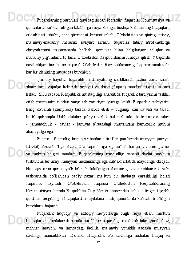 Fuqarolarning burchlari quyidagilardan iboratdir: fuqarolar Konstitutsiya va
qonunlarda ko’zda tutilgan talablarga rioya etishga, boshqa kishilarning huquqlari,
erkinliklari,   sha’ni,   qadr-qimmatini   hurmat   qilish;   O’zbekiston   xalqining   tarixiy,
ma’naviy-madaniy   merosini   avaylab   asrash;   fuqarolar   tabiiy   atrof-muhitga
ehtiyotkorona   munosabatda   bo’lish;   qonunlar   bilan   belgilangan   soliqlar   va
mahalliy yig’imlarni to’lash; O’zbekiston Respublikasini himoya qilish. YUqorida
qayd etilgan burchlarni bajarish O’zbekiston Respublikasining fuqarosi sanaluvchi
har bir kishining muqaddas burchidir.
Ijtimoiy   hayotda   fuqarolik   madaniyatning   shakllanishi   uchun   zarur   shart-
sharoitlarni   vujudga   keltirish:   jamiyat   va   shaxs   (fuqaro)   manfaatlariga   to’la   mos
keladi. SHu sababli Respublika mustaqilligi sharoitida fuqarolik tarbiyasini tashkil
etish   mazmunini   tubdan   yangilash   zaruriyati   yuzaga   keldi.   Fuqarolik   tarbiyasini
keng   ko’lamli   (kompleks)   tarzda   tashkil   etish   –   bugungi   kun   da’vati   va   talabi
bo’lib qolmoqda. Ushbu talabni ijobiy ravishda hal etish oila - ta’lim muassasalari
-   jamoatchilik   -   davlat   -   jamiyat   o’rtasidagi   mustahkam   hamkorlik   muhim
ahamiyatga ega.
Fuqaro – fuqaroligi huquqiy jihatdan e’tirof etilgan hamda muayyan jamiyat
(davlat) a’zosi bo’lgan shaxs. O’z fuqarolariga ega bo’lish har bir davlatning zarur
va   muhim   belgisi   sanaladi.   Fuqarolarning   mavjudligi   sababli   davlat   mavhum
tushuncha bo’lmay, muayyan mexanizmga ega sub’ekt sifatida maydonga chiqadi.
Huquqiy   o’rni   qonun   yo’li   bilan   kafolatlangan   shaxsning   davlat   ichkarisida   yoki
tashqarisida   bo’lishidan   qat’iy   nazar,   ma’lum   bir   davlatga   qarashliligi   holati
fuqarolik   deyiladi.   O’zbekiston   fuqarosi   O’zbekiston   Respublikasining
Konstitutsiyasi   hamda  Respublika   Oliy  Majlisi   tomonidan   qabul   qilingan   tegishli
qoidalar, belgilangan huquqlardan foydalana oladi, qonunlarda ko’rsatilib o’tilgan
burchlarni bajaradi.
Fuqarolik   huquqiy   va   axloqiy   me’yorlarga   ongli   rioya   etish,   ma’lum
huquqlardan foydalanish hamda burchlarni bajarishga mas’ullik bilan yondoshuv,
mehnat   jarayoni   va   jamoadagi   faollik,   ma’naviy   yetuklik   asosida   muayyan
davlatga   mansublikdir.   Demak,   «fuqarolik   o’z   davlatiga   nisbatan   huquq   va
19 