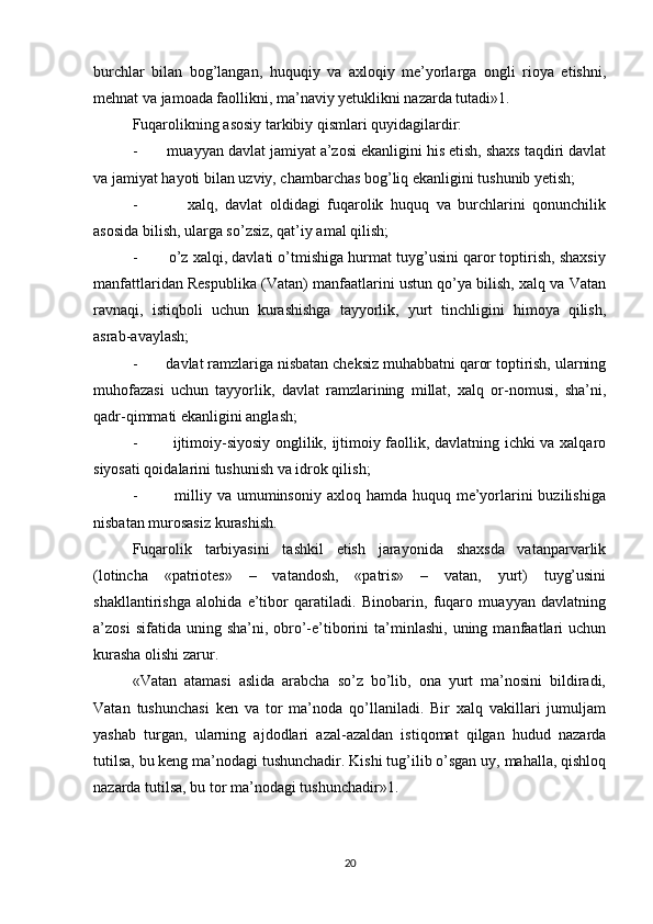 burchlar   bilan   bog’langan,   huquqiy   va   axloqiy   me’yorlarga   ongli   rioya   etishni,
mehnat va jamoada faollikni, ma’naviy yetuklikni nazarda tutadi»1.
Fuqarolikning asosiy tarkibiy qismlari quyidagilardir:
-       muayyan davlat jamiyat a’zosi ekanligini his etish, shaxs taqdiri davlat
va jamiyat hayoti bilan uzviy, chambarchas bog’liq ekanligini tushunib yetish;
-               xalq,   davlat   oldidagi   fuqarolik   huquq   va   burchlarini   qonunchilik
asosida bilish, ularga so’zsiz, qat’iy amal qilish;
-       o’z xalqi, davlati o’tmishiga hurmat tuyg’usini qaror toptirish, shaxsiy
manfattlaridan Respublika (Vatan) manfaatlarini ustun qo’ya bilish, xalq va Vatan
ravnaqi,   istiqboli   uchun   kurashishga   tayyorlik,   yurt   tinchligini   himoya   qilish,
asrab-avaylash;
-       davlat ramzlariga nisbatan cheksiz muhabbatni qaror toptirish, ularning
muhofazasi   uchun   tayyorlik,   davlat   ramzlarining   millat,   xalq   or-nomusi,   sha’ni,
qadr-qimmati ekanligini anglash;
-             ijtimoiy-siyosiy onglilik, ijtimoiy faollik, davlatning ichki va xalqaro
siyosati qoidalarini tushunish va idrok qilish;
-             milliy va umuminsoniy axloq hamda  huquq me’yorlarini  buzilishiga
nisbatan murosasiz kurashish.
Fuqarolik   tarbiyasini   tashkil   etish   jarayonida   shaxsda   vatanparvarlik
(lotincha   «patriotes»   –   vatandosh,   «patris»   –   vatan,   yurt)   tuyg’usini
shakllantirishga   alohida   e’tibor   qaratiladi.   Binobarin,   fuqaro   muayyan   davlatning
a’zosi  sifatida  uning  sha’ni,  obro’-e’tiborini  ta’minlashi,  uning  manfaatlari   uchun
kurasha olishi zarur.
«Vatan   atamasi   aslida   arabcha   so’z   bo’lib,   ona   yurt   ma’nosini   bildiradi,
Vatan   tushunchasi   ken   va   tor   ma’noda   qo’llaniladi.   Bir   xalq   vakillari   jumuljam
yashab   turgan,   ularning   ajdodlari   azal-azaldan   istiqomat   qilgan   hudud   nazarda
tutilsa, bu keng ma’nodagi tushunchadir. Kishi tug’ilib o’sgan uy, mahalla, qishloq
nazarda tutilsa, bu tor ma’nodagi tushunchadir»1.
20 