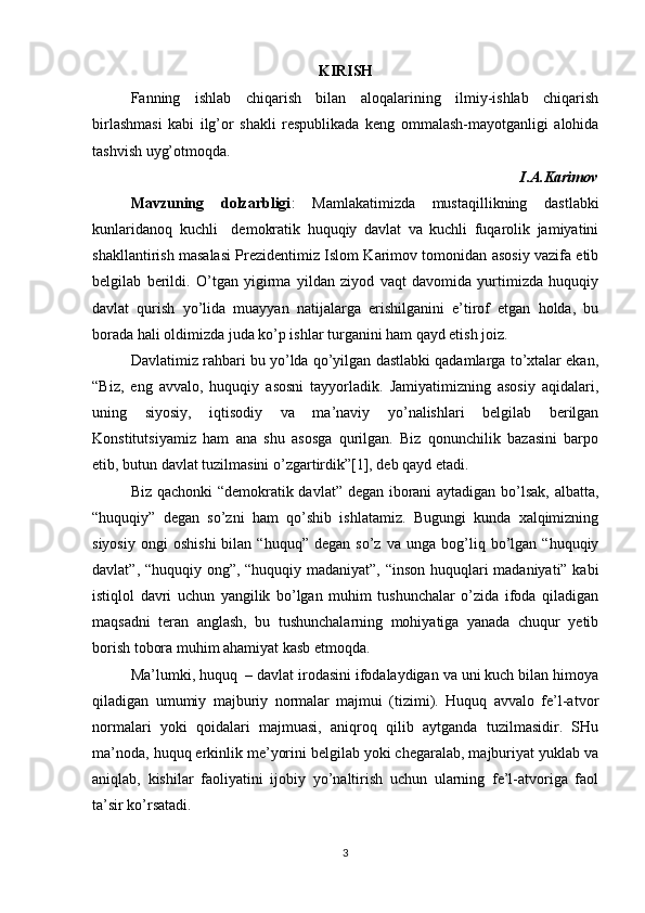 KIRISH
Fanning   ishlab   chiqarish   bilan   aloqalarining   ilmiy-ishlab   chiqarish
birlashmasi   kabi   ilg’or   shakli   respublikada   keng   ommalash-mayotganligi   alohida
tashvish uyg’otmoqda.
I.A.Karimov
Mavzuning   dolzarbligi :   Mamlakatimizda   mustaqillikning   dastlabki
kunlaridanoq   kuchli     demokratik   huquqiy   davlat   va   kuchli   fuqarolik   jamiyatini
shakllantirish masalasi Prezidentimiz Islom Karimov tomonidan asosiy vazifa etib
belgilab   berildi.   O’tgan   yigirma   yildan   ziyod   vaqt   davomida   yurtimizda   huquqiy
davlat   qurish   yo’lida   muayyan   natijalarga   erishilganini   e’tirof   etgan   holda,   bu
borada hali oldimizda juda ko’p ishlar turganini ham qayd etish joiz.
Davlatimiz rahbari bu yo’lda qo’yilgan dastlabki qadamlarga to’xtalar ekan,
“Biz,   eng   avvalo,   huquqiy   asosni   tayyorladik.   Jamiyatimizning   asosiy   aqidalari,
uning   siyosiy,   iqtisodiy   va   ma’naviy   yo’nalishlari   belgilab   berilgan
Konstitutsiyamiz   ham   ana   shu   asosga   qurilgan.   Biz   qonunchilik   bazasini   barpo
etib, butun davlat tuzilmasini o’zgartirdik”[1], deb qayd etadi. 
Biz qachonki “demokratik davlat” degan iborani aytadigan bo’lsak, albatta,
“huquqiy”   degan   so’zni   ham   qo’shib   ishlatamiz.   Bugungi   kunda   xalqimizning
siyosiy   ongi   oshishi   bilan  “huquq”   degan   so’z   va  unga   bog’liq  bo’lgan  “huquqiy
davlat”, “huquqiy ong”, “huquqiy madaniyat”, “inson huquqlari madaniyati” kabi
istiqlol   davri   uchun   yangilik   bo’lgan   muhim   tushunchalar   o’zida   ifoda   qiladigan
maqsadni   teran   anglash,   bu   tushunchalarning   mohiyatiga   yanada   chuqur   yetib
borish tobora muhim ahamiyat kasb etmoqda.
Ma’lumki, huquq  – davlat irodasini ifodalaydigan va uni kuch bilan himoya
qiladigan   umumiy   majburiy   normalar   majmui   (tizimi).   Huquq   avvalo   fe’l-atvor
normalari   yoki   qoidalari   majmuasi,   aniqroq   qilib   aytganda   tuzilmasidir.   SHu
ma’noda, huquq erkinlik me’yorini belgilab yoki chegaralab, majburiyat yuklab va
aniqlab,   kishilar   faoliyatini   ijobiy   yo’naltirish   uchun   ularning   fe’l-atvoriga   faol
ta’sir ko’rsatadi.
3 