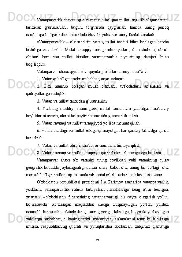 Vatanparvarlik shaxsning o’zi mansub bo’lgan millat, tug’ilib o’sgan vatani
tarixidan   g’ururlanishi,   buguni   to’g’risida   qayg’urishi   hamda   uning   porloq
istiqboliga bo’lgan ishonchini ifoda etuvchi yuksak insoniy fazilat sanaladi.
«Vatanparvarlik   –   o’z   taqdirini   vatan,   millat   taqdiri   bilan   boqlagan   barcha
kishilrga   xos   fazilat.   Millat   taraqqiyotining   imkoniyatlari,   shon-shuhrati,   obro’-
e’tibori   ham   shu   millat   kishilar   vatanparvarlik   tuysusining   darajasi   bilan
bog’liqdir».
Vatanparvar shaxs qiyofasida quyidagi sifatlar namoyon bo’ladi:
1.  Vatanga bo’lgan mehr-muhabbat, unga sadoqat.
2.   O’zi   mansub   bo’lgan   millat   o’tmishi,   urf-odatlari,   an’analari   va
qadriyatlariga sodiqlik.
3.  Vatan va millat tarixidan g’ururlanish.
4.   Yurtning   moddiy,   shuningdek,   millat   tomonidan   yaratilgan   ma’naviy
boyliklarini asrash, ularni ko’paytirish borasida g’amxurlik qilish.
5.  Vatan ravnaqi va millat taraqqiyoti yo’lida mehnat qilish.
6.  Vatan   ozodligi   va  millat   erkiga   qilinayotgan  har   qanday  tahdidga   qarshi
kurashish.
7.  Vatan va millat obro’i, sha’ni, or-nomusini himoya qilish.
8.  Vatan ravnaqi va millat taraqqiyotiga nisbatan ishonchga ega bo’lishi.
Vatanparvar   shaxs   o’z   vatanini   uning   boyliklari   yoki   vatanining   qulay
geografik   hududda   joylashganligi   uchun   emas,   balki,   o’zi   uning   bir   bo’lagi,   o’zi
mansub bo’lgan millatning esa unda istiqomat qilishi uchun qadrlay olishi zarur.
O’zbekiston   respublikasi   prezidenti   I.A.Karimov   asarlarida   vatanparvarlik,
yoshlarni   vatanparvarlik   ruhida   tarbiyalash   masalalariga   keng   o’rin   berilgan.
xususan:   «o’zbekiston   fuqarosining   vatanparvarligi   bu   qayta   o’zgarish   yo’lini
ko’rsatuvchi,   ko’zlangan   maqsaddan   chetga   chiqmaydigan   yo’lchi   yulduz,
ishonchli kompasdir. o’zbekistonga, uning yeriga, tabiatiga, bu yerda yashayotgan
xalqlarga   muhabbat,   o’lkaning   tarixi,   madaniyati,   an’analarini   teran   bilib   olishga
intilish,   respublikaning   qudrati   va   yutuqlaridan   faxrlanish,   xalqimiz   qismatiga
21 