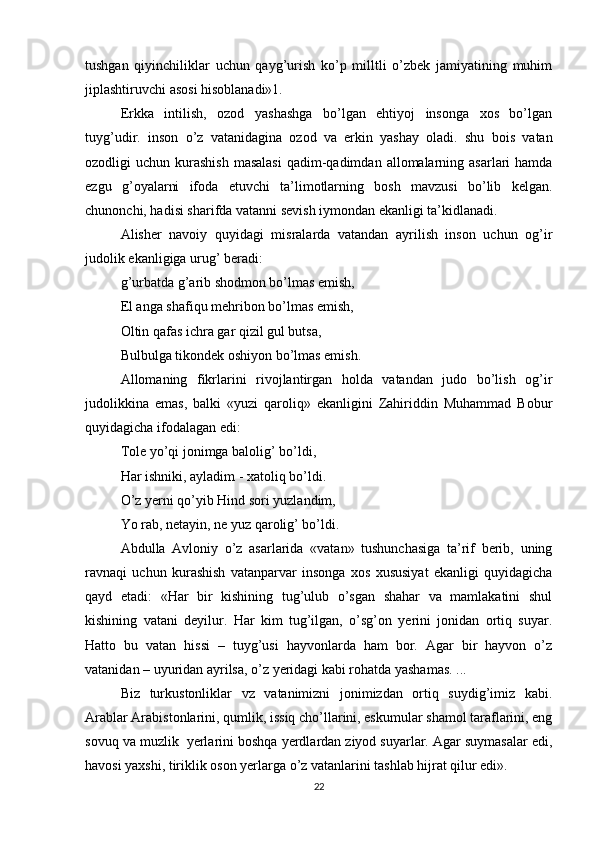 tushgan   qiyinchiliklar   uchun   qayg’urish   ko’p   milltli   o’zbek   jamiyatining   muhim
jiplashtiruvchi asosi hisoblanadi»1.
Erkka   intilish,   ozod   yashashga   bo’lgan   ehtiyoj   insonga   xos   bo’lgan
tuyg’udir.   inson   o’z   vatanidagina   ozod   va   erkin   yashay   oladi.   shu   bois   vatan
ozodligi  uchun  kurashish  masalasi   qadim-qadimdan  allomalarning asarlari   hamda
ezgu   g’oyalarni   ifoda   etuvchi   ta’limotlarning   bosh   mavzusi   bo’lib   kelgan.
chunonchi, hadisi sharifda vatanni sevish iymondan ekanligi ta’kidlanadi.
Alisher   navoiy   quyidagi   misralarda   vatandan   ayrilish   inson   uchun   og’ir
judolik ekanligiga urug’ beradi:
g’urbatda g’arib shodmon bo’lmas emish,
El anga shafiqu mehribon bo’lmas emish,
Oltin qafas ichra gar qizil gul butsa,
Bulbulga tikondek oshiyon bo’lmas emish.
Allomaning   fikrlarini   rivojlantirgan   holda   vatandan   judo   bo’lish   og’ir
judolikkina   emas,   balki   «yuzi   qaroliq»   ekanligini   Zahiriddin   Muhammad   Bobur
quyidagicha ifodalagan edi:
Tole yo’qi jonimga balolig’ bo’ldi,
Har ishniki, ayladim - xatoliq bo’ldi.
O’z yerni qo’yib Hind sori yuzlandim,
Yo rab, netayin, ne yuz qarolig’ bo’ldi.
Abdulla   Avloniy   o’z   asarlarida   «vatan»   tushunchasiga   ta’rif   berib,   uning
ravnaqi   uchun   kurashish   vatanparvar   insonga   xos   xususiyat   ekanligi   quyidagicha
qayd   etadi:   «Har   bir   kishining   tug’ulub   o’sgan   shahar   va   mamlakatini   shul
kishining   vatani   deyilur.   Har   kim   tug’ilgan,   o’sg’on   yerini   jonidan   ortiq   suyar.
Hatto   bu   vatan   hissi   –   tuyg’usi   hayvonlarda   ham   bor.   Agar   bir   hayvon   o’z
vatanidan – uyuridan ayrilsa, o’z yeridagi kabi rohatda yashamas. ...
Biz   turkustonliklar   vz   vatanimizni   jonimizdan   ortiq   suydig’imiz   kabi.
Arablar Arabistonlarini, qumlik, issiq cho’llarini, eskumular shamol taraflarini, eng
sovuq va muzlik  yerlarini boshqa yerdlardan ziyod suyarlar. Agar suymasalar edi,
havosi yaxshi, tiriklik oson yerlarga o’z vatanlarini tashlab hijrat qilur edi».
22 