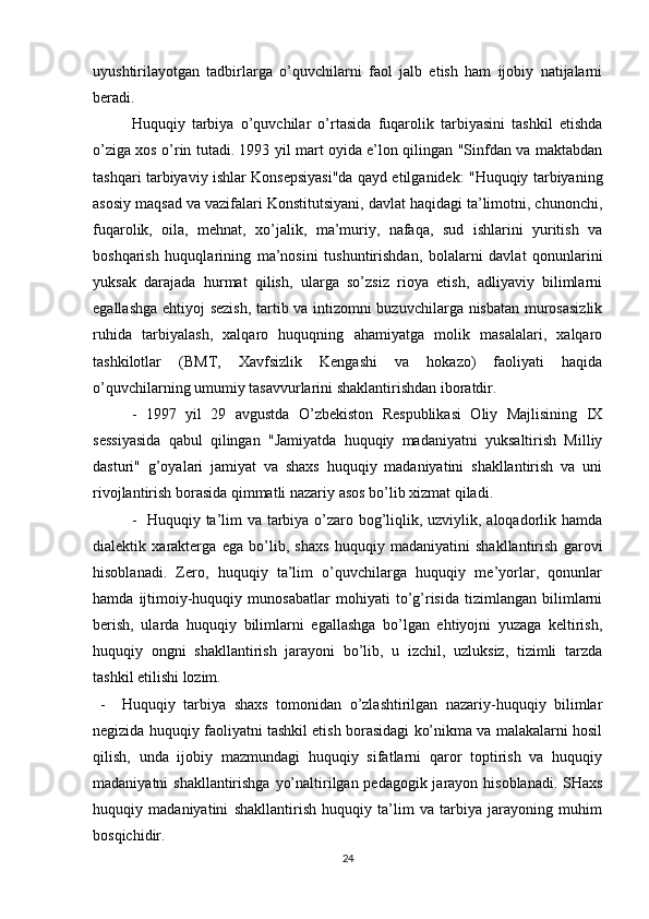 uyushtirilayotgan   tadbirlarga   o’quvchilarni   faol   jalb   etish   ham   ijobiy   natijalarni
beradi.
Huquqiy   tarbiya   o’quvchilar   o’rtasida   fuqarolik   tarbiyasini   tashkil   etishda
o’ziga xos o’rin tutadi. 1993 yil mart oyida e’lon qilingan "Sinfdan va maktabdan
tashqari tarbiyaviy ishlar Konsepsiyasi"da qayd etilganidek: "Huquqiy tarbiyaning
asosiy maqsad va vazifalari Konstitutsiyani, davlat haqidagi ta’limotni, chunonchi,
fuqarolik,   oila,   mehnat,   xo’jalik,   ma’muriy,   nafaqa,   sud   ishlarini   yuritish   va
boshqarish   huquqlarining   ma’nosini   tushuntirishdan,   bolalarni   davlat   qonunlarini
yuksak   darajada   hurmat   qilish,   ularga   so’zsiz   rioya   etish,   adliyaviy   bilimlarni
egallashga ehtiyoj sezish, tartib va intizomni buzuvchilarga nisbatan murosasizlik
ruhida   tarbiyalash,   xalqaro   huquqning   ahamiyatga   molik   masalalari,   xalqaro
tashkilotlar   (BMT,   Xavfsizlik   Kengashi   va   hokazo)   faoliyati   haqida
o’quvchilarning umumiy tasavvurlarini shaklantirishdan iboratdir.
-   1997   yil   29   avgustda   O’zbekiston   Respublikasi   Oliy   Majlisining   IX
sessiyasida   qabul   qilingan   "Jamiyatda   huquqiy   madaniyatni   yuksaltirish   Milliy
dasturi"   g’oyalari   jamiyat   va   shaxs   huquqiy   madaniyatini   shakllantirish   va   uni
rivojlantirish borasida qimmatli nazariy asos bo’lib xizmat qiladi.
-   Huquqiy ta’lim va tarbiya o’zaro bog’liqlik, uzviylik, aloqadorlik hamda
dialektik   xarakterga   ega   bo’lib,   shaxs   huquqiy   madaniyatini   shakllantirish   garovi
hisoblanadi.   Zero,   huquqiy   ta’lim   o’quvchilarga   huquqiy   me’yorlar,   qonunlar
hamda   ijtimoiy-huquqiy   munosabatlar   mohiyati   to’g’risida   tizimlangan   bilimlarni
berish,   ularda   huquqiy   bilimlarni   egallashga   bo’lgan   ehtiyojni   yuzaga   keltirish,
huquqiy   ongni   shakllantirish   jarayoni   bo’lib,   u   izchil,   uzluksiz,   tizimli   tarzda
tashkil etilishi lozim.
-     Huquqiy   tarbiya   shaxs   tomonidan   o’zlashtirilgan   nazariy-huquqiy   bilimlar
negizida huquqiy faoliyatni tashkil etish borasidagi ko’nikma va malakalarni hosil
qilish,   unda   ijobiy   mazmundagi   huquqiy   sifatlarni   qaror   toptirish   va   huquqiy
madaniyatni shakllantirishga yo’naltirilgan pedagogik jarayon hisoblanadi. SHaxs
huquqiy   madaniyatini   shakllantirish   huquqiy   ta’lim   va   tarbiya   jarayoning   muhim
bosqichidir.
24 