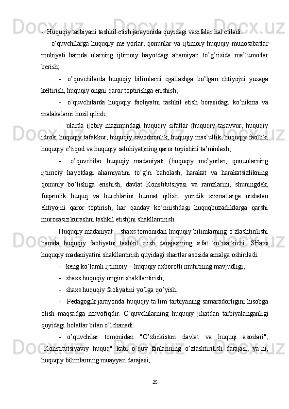 -  Huquqiy tarbiyani tashkil etish jarayonida quyidagi vazifalar hal etiladi:
  -     o’quvchilarga   huquqiy   me’yorlar,   qonunlar   va   ijtimoiy-huquqiy   munosabatlar
mohiyati   hamda   ularning   ijtimoiy   hayotdagi   ahamiyati   to’g’risida   ma’lumotlar
berish;
-     o’quvchilarda   huquqiy   bilimlarni   egallashga   bo’lgan   ehtiyojni   yuzaga
keltirish, huquqiy ongni qaror toptirishga erishish;
-     o’quvchilarda   huquqiy   faoliyatni   tashkil   etish   borasidagi   ko’nikma   va
malakalarni hosil qilish;
-     ularda   ijobiy   mazmundagi   huquqiy   sifatlar   (huquqiy   tasavvur,   huquqiy
idrok, huquqiy tafakkur, huquqiy savodxonlik, huquqiy mas’ullik, huquqiy faollik,
huquqiy e’tiqod va huquqiy salohiyat)ning qaror topishini ta’minlash;
-     o’quvchilar   huquqiy   madaniyati   (huquqiy   me’yorlar,   qonunlarning
ijtimoiy   hayotdagi   ahamiyatini   to’g’ri   baholash,   harakat   va   harakatsizlikning
qonuniy   bo’lishiga   erishish,   davlat   Konstitutsiyasi   va   ramzlarini,   shuningdek,
fuqarolik   huquq   va   burchlarini   hurmat   qilish,   yuridik   xizmatlarga   nisbatan
ehtiyojni   qaror   toptirish,   har   qanday   ko’rinishdagi   huquqbuzarliklarga   qarshi
murosasiz kurashni tashkil etish)ni shakllantirish.
Huquqiy madaniyat – shaxs tomonidan huquqiy bilimlarning o’zlashtirilishi
hamda   huquqiy   faoliyatni   tashkil   etish   darajasining   sifat   ko’rsatkichi.   SHaxs
huquqiy madaniyatini shakllantirish quyidagi shartlar asosida amalga oshiriladi:
-   keng ko’lamli ijtimoiy – huquqiy axborotli muhitning mavjudligi;
-   shaxs huquqiy ongini shakllantirish;
-   shaxs huquqiy faoliyatini yo’lga qo’yish.
-    Pedagogik jarayonda huquqiy ta’lim-tarbiyaning samaradorligini hisobga
olish   maqsadga   muvofiqdir.   O’quvchilarning   huquqiy   jihatdan   tarbiyalanganligi
quyidagi holatlar bilan o’lchanadi:
-   o’quvchilar   tomonidan   "O’zbekiston   davlat   va   huquqi   asoslari",
"Konstitutsiyaviy   huquq"   kabi   o’quv   fanlarining   o’zlashtirilish   darajasi,   ya’ni,
huquqiy bilimlarning muayyan darajasi;
25 