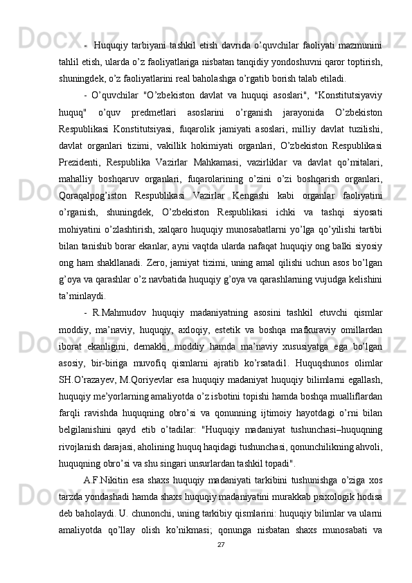 -     Huquqiy   tarbiyani   tashkil   etish   davrida   o’quvchilar   faoliyati   mazmunini
tahlil etish, ularda o’z faoliyatlariga nisbatan tanqidiy yondoshuvni qaror toptirish,
shuningdek, o’z faoliyatlarini real baholashga o’rgatib borish talab etiladi.
-   O’quvchilar   "O’zbekiston   davlat   va   huquqi   asoslari",   "Konstitutsiyaviy
huquq"   o’quv   predmetlari   asoslarini   o’rganish   jarayonida   O’zbekiston
Respublikasi   Konstitutsiyasi,   fuqarolik   jamiyati   asoslari,   milliy   davlat   tuzilishi,
davlat   organlari   tizimi,   vakillik   hokimiyati   organlari,   O’zbekiston   Respublikasi
Prezidenti,   Respublika   Vazirlar   Mahkamasi,   vazirliklar   va   davlat   qo’mitalari,
mahalliy   boshqaruv   organlari,   fuqarolarining   o’zini   o’zi   boshqarish   organlari,
Qoraqalpog’iston   Respublikasi   Vazirlar   Kengashi   kabi   organlar   faoliyatini
o’rganish,   shuningdek,   O’zbekiston   Respublikasi   ichki   va   tashqi   siyosati
mohiyatini   o’zlashtirish,   xalqaro   huquqiy   munosabatlarni   yo’lga   qo’yilishi   tartibi
bilan tanishib borar ekanlar, ayni vaqtda ularda nafaqat huquqiy ong balki siyosiy
ong ham shakllanadi. Zero, jamiyat tizimi, uning amal qilishi  uchun asos bo’lgan
g’oya va qarashlar o’z navbatida huquqiy g’oya va qarashlarning vujudga kelishini
ta’minlaydi.
-   R.Mahmudov   huquqiy   madaniyatning   asosini   tashkil   etuvchi   qismlar
moddiy,   ma’naviy,   huquqiy,   axloqiy,   estetik   va   boshqa   mafkuraviy   omillardan
iborat   ekanligini,   demakki,   moddiy   hamda   ma’naviy   xususiyatga   ega   bo’lgan
asosiy,   bir-biriga   muvofiq   qismlarni   ajratib   ko’rsatadi1.   Huquqshunos   olimlar
SH.O’razayev,   M.Qoriyevlar   esa   huquqiy  madaniyat   huquqiy  bilimlarni   egallash,
huquqiy me’yorlarning amaliyotda o’z isbotini topishi hamda boshqa mualliflardan
farqli   ravishda   huquqning   obro’si   va   qonunning   ijtimoiy   hayotdagi   o’rni   bilan
belgilanishini   qayd   etib   o’tadilar:   "Huquqiy   madaniyat   tushunchasi–huquqning
rivojlanish darajasi, aholining huquq haqidagi tushunchasi, qonunchilikning ahvoli,
huquqning obro’si va shu singari unsurlardan tashkil topadi".
A.F.Nikitin   esa   shaxs   huquqiy   madaniyati   tarkibini   tushunishga   o’ziga   xos
tarzda yondashadi hamda shaxs huquqiy madaniyatini murakkab psixologik hodisa
deb baholaydi. U. chunonchi, uning tarkibiy qismlarini: huquqiy bilimlar va ularni
amaliyotda   qo’llay   olish   ko’nikmasi;   qonunga   nisbatan   shaxs   munosabati   va
27 