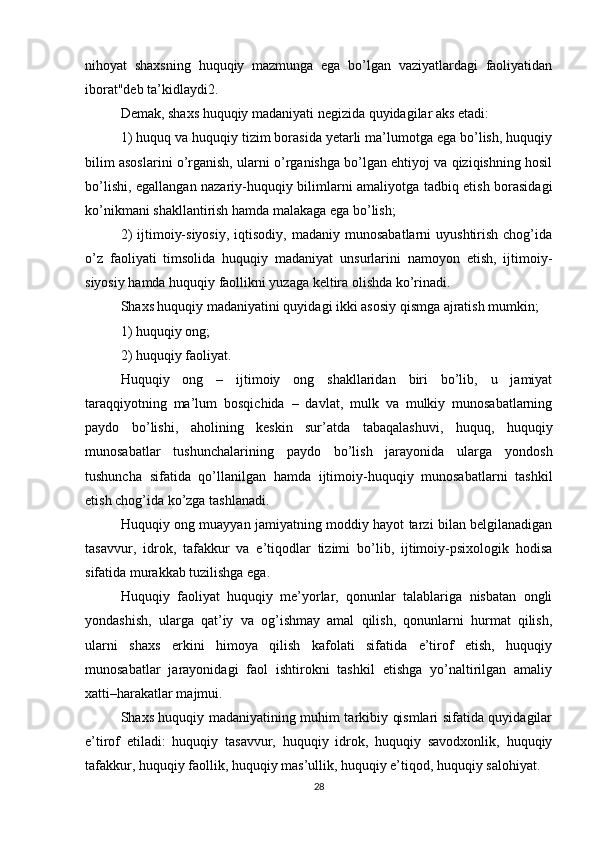 nihoyat   shaxsning   huquqiy   mazmunga   ega   bo’lgan   vaziyatlardagi   faoliyatidan
iborat"deb ta’kidlaydi2.
Demak, shaxs huquqiy madaniyati negizida quyidagilar aks etadi:
1) huquq va huquqiy tizim borasida yetarli ma’lumotga ega bo’lish, huquqiy
bilim asoslarini o’rganish, ularni o’rganishga bo’lgan ehtiyoj va qiziqishning hosil
bo’lishi, egallangan nazariy-huquqiy bilimlarni amaliyotga tadbiq etish borasidagi
ko’nikmani shakllantirish hamda malakaga ega bo’lish;
2)  ijtimoiy-siyosiy,  iqtisodiy,  madaniy   munosabatlarni   uyushtirish  chog’ida
o’z   faoliyati   timsolida   huquqiy   madaniyat   unsurlarini   namoyon   etish,   ijtimoiy-
siyosiy hamda huquqiy faollikni yuzaga keltira olishda ko’rinadi.
Shaxs huquqiy madaniyatini quyidagi ikki asosiy qismga ajratish mumkin;
1) huquqiy ong;
2) huquqiy faoliyat.
Huquqiy   ong   –   ijtimoiy   ong   shakllaridan   biri   bo’lib,   u   jamiyat
taraqqiyotning   ma’lum   bosqichida   –   davlat,   mulk   va   mulkiy   munosabatlarning
paydo   bo’lishi,   aholining   keskin   sur’atda   tabaqalashuvi,   huquq,   huquqiy
munosabatlar   tushunchalarining   paydo   bo’lish   jarayonida   ularga   yondosh
tushuncha   sifatida   qo’llanilgan   hamda   ijtimoiy-huquqiy   munosabatlarni   tashkil
etish chog’ida ko’zga tashlanadi.
Huquqiy ong muayyan jamiyatning moddiy hayot tarzi bilan belgilanadigan
tasavvur,   idrok,   tafakkur   va   e’tiqodlar   tizimi   bo’lib,   ijtimoiy-psixologik   hodisa
sifatida murakkab tuzilishga ega.
Huquqiy   faoliyat   huquqiy   me’yorlar,   qonunlar   talablariga   nisbatan   ongli
yondashish,   ularga   qat’iy   va   og’ishmay   amal   qilish,   qonunlarni   hurmat   qilish,
ularni   shaxs   erkini   himoya   qilish   kafolati   sifatida   e’tirof   etish,   huquqiy
munosabatlar   jarayonidagi   faol   ishtirokni   tashkil   etishga   yo’naltirilgan   amaliy
xatti–harakatlar majmui.
Shaxs huquqiy madaniyatining muhim tarkibiy qismlari sifatida quyidagilar
e’tirof   etiladi:   huquqiy   tasavvur,   huquqiy   idrok,   huquqiy   savodxonlik,   huquqiy
tafakkur, huquqiy faollik, huquqiy mas’ullik, huquqiy e’tiqod, huquqiy salohiyat.
28 
