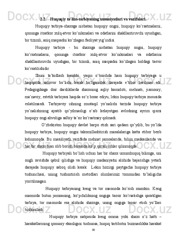 2.2.    Huquqiy ta’lim-tarbiyaning xususiyatlari va vazifalari.
Huquqiy   tarbiya-shaxsga   nisbatan   huquqiy   ongni,   huquqiy   ko’rsatmalarni,
qonunga itoatkor xulq-atvor ko’nikmalari va odatlarini shakllantiruvchi uyushgan,
bir tizimli, aniq maqsadni ko’zlagan faoliyat yig’indisi.
Huquqiy   tarbiya   -   bu   shaxsga   nisbatan   huquqiy   ongni,   huquqiy
ko’rsatmalarni,   qonunga   itoatkor   xulq-atvor   ko’nikmalari   va   odatlarini
shakllantiruvchi   uyushgan,   bir   tizimli,   aniq   maqsadni   ko’zlagan   holdagi   tasvir
ko’rsatilishidir.
Shuni   ta’kidlash   kerakki,   yaqin   o’tmishda   ham   huquqiy   tarbiyaga   u
haqiqatda   sazovor   bo’lishi   kerak   bo’lganidek   darajada   e’tibor   berilmas   edi.
Pedagogikaga   doir   darsliklarda   shaxsning   aqliy   kamoloti,   mehnati,   jismoniy,
ma’naviy, estetik tarbiyasi haqida so’z borar ediyu, lekin huquqiy tarbiya xususida
eslatilmasdi.   Tarbiyaviy   ishning   mustaqil   yo’nalishi   tarzida   huquqiy   tarbiya
yo’nalishining   ajratib   qo’yilmasligi   o’sib   kelayotgan   avlodning   ayrim   qismi
huquqiy ongi ahvoliga salbiy ta’sir ko’rsatmay qolmadi.     
        O’zbekiston   huquqiy   davlat   barpo   etish   sari   qadam   qo’yilib,   bu   yo’lda
huquqiy   tarbiya,   huquqiy   ongni   takomillashtirish   masalalariga   katta   etibor   berib
kelinmoqda.   Bu   masuliyatli   vazifada   mehnat   jamoalarida,   bilim   maskanlarida   va
har bir shaxs bian olib borish borasida ko’p qirrali ishlar qilinmoqda. 
         Huquqiy tarbiyali bo’lish uchun har bir shaxs umumhuquq bilimga, uni
ongli   ravishda   qabul   qilishga   va   huquqiy   madaniyatni   alohida   bajarishga   yetarli
darajada   huquqiy   saboq   olish   kerak.     Lekin   hozirgi   paytgacha   huquqiy   tarbiya
tushunchasi,   uning   tushuntirish   metodlari   olimlarimiz   tomonidan   to’laligicha
yoritilmagan. 
          Huquqiy   tarbiyaning   keng   va   tor   maonoda   ko’rish   mumkin.   Keng
maonoda   butun   jamoaning,   ko’pchilikning   ongiga   taosir   ko’rsatishga   qaratilgan
tarbiya,   tor   maonoda   esa   alohida   shaxsga,   uning   ongiga   taosir   etish   yo’llari
tushuniladi. 
            Huquqiy   tarbiya   natijasida   keng   omma   yoki   shaxs   o’z   hatti   –
harakatlarining qonuniy ekanligini tushunsa, huquq tartibotni buzmaslikka harakat
30 