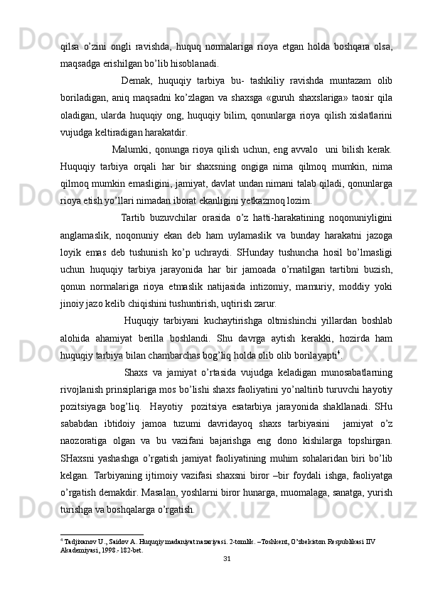 qilsa   o’zini   ongli   ravishda,   huquq   normalariga   rioya   etgan   holda   boshqara   olsa,
maqsadga erishilgan bo’lib hisoblanadi. 
            Demak,   huquqiy   tarbiya   bu-   tashkiliy   ravishda   muntazam   olib
boriladigan,   aniq   maqsadni   ko’zlagan   va   shaxsga   «guruh   shaxslariga»   taosir   qila
oladigan,   ularda   huquqiy   ong,   huquqiy   bilim,   qonunlarga   rioya   qilish   xislatlarini
vujudga keltiradigan harakatdir. 
              Malumki,   qonunga   rioya   qilish   uchun,   eng   avvalo     uni   bilish   kerak.
Huquqiy   tarbiya   orqali   har   bir   shaxsning   ongiga   nima   qilmoq   mumkin,   nima
qilmoq mumkin emasligini, jamiyat, davlat undan nimani talab qiladi, qonunlarga
rioya etish yo’llari nimadan iborat ekanligini yetkazmoq lozim.
              Tartib   buzuvchilar   orasida   o’z   hatti-harakatining   noqonuniyligini
anglamaslik,   noqonuniy   ekan   deb   ham   uylamaslik   va   bunday   harakatni   jazoga
loyik   emas   deb   tushunish   ko’p   uchraydi.   SHunday   tushuncha   hosil   bo’lmasligi
uchun   huquqiy   tarbiya   jarayonida   har   bir   jamoada   o’rnatilgan   tartibni   buzish,
qonun   normalariga   rioya   etmaslik   natijasida   intizomiy,   mamuriy,   moddiy   yoki
jinoiy jazo kelib chiqishini tushuntirish, uqtirish zarur.
                Huquqiy   tarbiyani   kuchaytirishga   oltmishinchi   yillardan   boshlab
alohida   ahamiyat   berilla   boshlandi.   Shu   davrga   aytish   kerakki,   hozirda   ham
huquqiy tarbiya bilan chambarchas bog’liq holda olib olib borilayapti 4
. 
                Shaxs   va   jamiyat   o’rtasida   vujudga   keladigan   munosabatlarning
rivojlanish prinsiplariga mos bo’lishi shaxs faoliyatini yo’naltirib turuvchi hayotiy
pozitsiyaga   bog’liq.     Hayotiy     pozitsiya   esatarbiya   jarayonida   shakllanadi.   SHu
sababdan   ibtidoiy   jamoa   tuzumi   davridayoq   shaxs   tarbiyasini     jamiyat   o’z
naozoratiga   olgan   va   bu   vazifani   bajarishga   eng   dono   kishilarga   topshirgan.
SHaxsni   yashashga   o’rgatish   jamiyat   faoliyatining   muhim   sohalaridan   biri   bo’lib
kelgan.   Tarbiyaning   ijtimoiy   vazifasi   shaxsni   biror   –bir   foydali   ishga,   faoliyatga
o’rgatish demakdir. Masalan, yoshlarni biror hunarga, muomalaga, sanatga, yurish
turishga va boshqalarga o’rgatish. 
4
  Tadjixanov U., Saidov A. Huquqiy madaniyat nazariyasi. 2-tomlik. –Toshkent, O’zbekiston Respublikasi IIV 
Akademiyasi, 1998.-182-bet.
31 