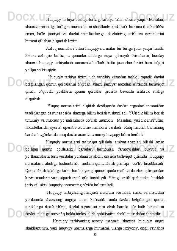               Huquqiy   tarbiya   boshqa   turdagi   tarbiya   bilan   o’zaro   yaqin.   Masalan,
shaxsda mehnatga bo’lgan munosabatni shakllantirishda ko’r-ko’rona itoatkorlikka
emas,   balki   jamiyat   va   davlat   manfaatlariga,   davlatning   tartib   va   qonunlarini
hurmat qilishga o’rgatish lozim.
             Axloq normalari  bilan huquqiy normalar  bir  biriga juda yaqin  turadi.
SHaxs   axloqsiz   bo’lsa,   u   qonunlar   talabiga   rioya   qilmaydi.   Binobarin,   bunday
shaxsni   huquqiy   tarbiyalash   samarasiz   bo’ladi,   hatto   jazo   choralarini   ham   to’g’ri
yo’lga solish qiyin. 
              Huquqiy   tarbiya   tizimi   uch   tarkibiy   qismdan   tashkil   topadi:   davlat
belgilangan  qonun  qoidalarini   o’qitish;  ularni   jamiyat   aozolari   o’rtasida   tashviqot
qilish;   o’quvchi   yoshlarni   qonun   qoidalar   ijrosida   bevosita   ishtirok   etishga
o’rgatish.    
            Huquq   normalarini   o’qitish   deyilganda   davlat   organlari   tomonidan
tasdiqlangan dastur asosida shaxsga bilim berish tushuniladi. YUridik bilim berish
umumiy   va   maxsus   yo’nalishlarda   bo’lish   mumkin.     Masalan,   yuridik   institutlar,
fakultetlarida,  «yurist  operativ  xodim»  malakasi  beriladi.  Xalq  maorifi  tizimining
barcha bug’inlarida aniq dastur asosida umumiy huquqiy bilim beriladi. 
            Huquqiy   normalarni   tashviqot   qilishda   jamiyat   aozolari   bilishi   lozim
bo’lgan   qonun   qoidalarni,   qarorlar,   farmonlar,   farmoyishlar,   buyruq   va
yo’llanmalarni turli vositalar yordamida aholii orasida tashviqot qilishdir. Huquqiy
normalarni   aholiga   tushuntirish     muhim   qonunchilik   prinsipi     bo’lib   hisoblanadi.
Qonunchilik talabiga ko’ra har bir yangi qonun qoida matbuotda elon qilingandan
keyin   maolum   vaqt   utgach   amal   qila   boshlaydi.   YAngi   tartib   qachondan   boshlab
joriy qilinishi huquqiy normaning o’zida ko’rsatiladi.
            Huquqiy   tarbiyaning   maqsadi   maolum   vositalar,   shakl   va   metodlar
yordamida   shaxsning   ongiga   taosir   ko’rsatib,   unda   davlat   belgilangan   qonun
qoidalarga   itoatkorlikni,   davlat   siyosatini   ijro   etish   hamda   o’z   hatti   harakatini
davlat talabiga muvofiq holda tanlay olish qobiliyatini shakllantirishdan iboratdir. 
            Huquqiy   tarbiyaning   asosiy   maqsadi   shaxsda   huquqiy   ongni
shakllantirish, yani huquqiy normalarga hurmatni, ularga ixtiyoriy, ongli ravishda
32 