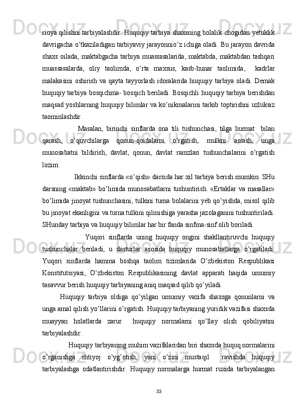 rioya qilishni tarbiyalashdir. Huquqiy tarbiya shaxsning bolalik chogidan yetuklik
davrigacha o’tkaziladigan tarbiyaviy jarayonnio’z ichiga oladi. Bu jarayon davrida
shaxs oilada, maktabgacha tarbiya muassasalarida,  maktabda, maktabdan tashqari
muassasalarda,   oliy   taolimda,   o’rta   maxsus,   kasb-hunar   taolimida,     kadrlar
malakasini  oshirish va qayta tayyorlash idoralarida huquqiy tarbiya oladi. Demak
huquqiy tarbiya bosqichma- bosqich beriladi. Bosqichli huquqiy tarbiya berishdan
maqsad yoshlarning huquqiy bilimlar va ko’nikmalarini tarkib toptirishni uzluksiz
taominlashdir. 
            Masalan,   birinchi   sinflarda   ona   tili   tushunchasi,   tilga   hurmat     bilan
qarash,   o’quvchilarga   qonun-qoidalarni   o’rgatish,   mulkni   asrash,   unga
munosabatni   bildirish,   davlat,   qonun,   davlat   ramzlari   tushunchalarini   o’rgatish
lozim. 
        Ikkinchi sinflarda «o’qish» darsida har xil tarbiya berish mumkin. SHu
darsning «maktab» bo’limida munosabatlarni  tushuntirish. «Ertaklar  va masallar»
bo’limida jinoyat tushunchasini, tulkini turna bolalarini yeb qo’yishda, misol qilib
bu jinoyat ekanligini va turna tulkini qilmishiga yarasha jazolaganini tushuntiriladi.
SHunday tarbiya va huquqiy bilimlar har bir fanda sinfma-sinf olib boriladi. 
              Yuqori   sinflarda   uning   huquqiy   ongini   shakllantiruvchi   huquqiy
tushunchalar   beriladi,   u   dasturlar   asosida   huquqiy   munosabatlarga   o’rgatiladi.
Yuqori   sinflarda   hamma   boshqa   taolim   tizimlarida   O’zbekiston   Respublikasi
Konstitutsiyasi,   O’zbekiston   Respublikasining   davlat   apparati   haqida   umumiy
tasavvur berish huquqiy tarbiyaning aniq maqsad qilib qo’yiladi. 
Huquqiy   tarbiya   oldiga   qo’yilgan   umumiy   vazifa   shaxsga   qonunlarni   va
unga amal qilish yo’llarini o’rgatish. Huquqiy tarbiyaning yuridik vazifasi shaxsda
muayyan   holatlarda   zarur     huquqiy   normalarni   qo’llay   olish   qobiliyatini
tarbiyalashdir. 
     Huquqiy tarbiyaning muhim vazifalaridan biri shaxsda huquq normalarini
o’rganishga   ehtiyoj   o’yg’otish,   yani   o’zini   mustaqil     ravishda   huquqiy
tarbiyalashga   odatlantirishdir.   Huquqiy   normalarga   hurmat   ruxida   tarbiyalangan
33 