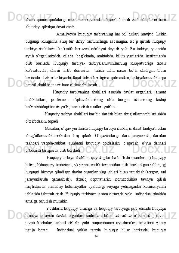 shaxs   qonun-qoidalarga   muntazam   ravishda   o’rganib   boradi   va   boshqalarni   ham
shunday  qilishga davat etadi.
                Amaliyotda   huquqiy   tarbiyaning   har   xil   turlari   mavjud.   Lekin
bugungi   kungacha   aniq   bir   ilmiy   tushunchaga   asosangan,   ko’p   qirrali   huquqiy
tarbiya   shakllarini   ko’rsatib   beruvchi   adabiyot   deyarli   yuk.   Bu   tarbiya,   yuqorida
aytib   o’tganimizdek,   oilada,   bog’chada,   maktabda,   bilim   yurtlarida,   institutlarda
olib   boriladi.   Huquqiy   tarbiya-   tarbiyalanuvchilarning   xulq-atvoriga   taosir
ko’rsatuvchi,   ularni   tartib   doirasida     tutish   uchu   nasos   bo’la   oladigan   bilim
berishdir.   Lekin   tarbiyachi   faqat   bilim   beribgina   qolmasdan,   tarbiyalanuvchilarga
har xil shaklda taosir ham o’tkazishi kerak.
              Huquqiy   tarbiyaning   shakllari   asosida   davlat   organlari,   jamoat
tashkilotlari,   professor-   o’qituvchilarining   olib   borgan   ishlarining   tashqi
ko’rinishidagi taosir yo’li, taosir etish usullari yotibdi.
        Huquqiy tarbiya shakllari har bir shu ish bilan shug’ullanuvchi uslubida
o’z ifodasini topadi.
        Masalan, o’quv yurtlarida huquqiy tarbiya shakli, mehnat faoliyati bilan
shug’ullanuvchilarnikidan   farq   qiladi.   O’quvchilarga   dars   jarayonida,   darsdan
tashqari   vaqtda-suhbat,   suhbatni   huquqiy   qoidalarini   o’rgatish,   o’yin   darslari
o’tkazish tariqasida olib boriladi.
         Huquqiy tarbiya shakllari quyidagilarcha bo’lishi mumkin: a) huquqiy
bilim;   b)huquqiy   tashviqot;   v)   jamoatchilik   tomonidan   olib   boriladigan   ishlar;   g)
huquqni himoya qiladigan davlat organlarining ishlari bilan tanishish (tergov, sud
jarayonlarida   qatnashish);   d)xalq   deputatlarini   nomzodlikka   tavsiya   qilish
majlislarida,   mahalliy   hokimiyatlar   qoshidagi   voyaga   yetmaganlar   komissiyalari
ishlarida ishtirok etish. Huquqiy tarbiyani jamoa o’rtasida yoki  individual shaklda
amalga oshirish mumkin.
             Yoshlarni huquqiy bilimga va huquqiy tarbiyaga jalb etishda huquqni
himoya   qiluvchi   davlat   organlari   xodimlari   bilan   uchrashuv   o’tkazilishi,   savol-
javob   kechalari   tashkil   etilishi   yoki   huquqshunos   uyushmalari   to’zilishi   ijobiy
natija   beradi.     Individual   yakka   tarzda   huquqiy   bilim   berishda,   huquqiy
34 