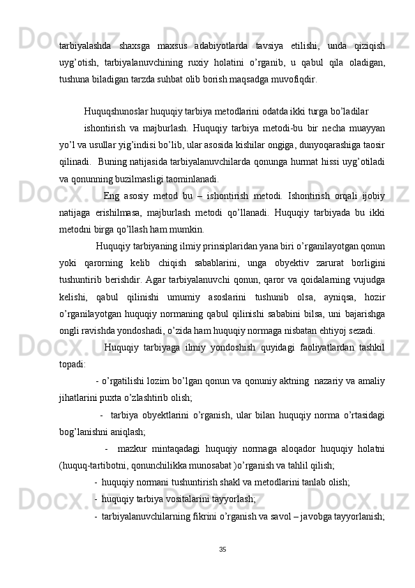tarbiyalashda   shaxsga   maxsus   adabiyotlarda   tavsiya   etilishi,   unda   qiziqish
uyg’otish,   tarbiyalanuvchining   ruxiy   holatini   o’rganib,   u   qabul   qila   oladigan,
tushuna biladigan tarzda suhbat olib borish maqsadga muvofiqdir.
    
Huquqshunoslar huquqiy tarbiya metodlarini odatda ikki turga bo’ladilar
ishontirish   va   majburlash.   Huquqiy   tarbiya   metodi-bu   bir   necha   muayyan
yo’l va usullar yig’indisi bo’lib, ular asosida kishilar ongiga, dunyoqarashiga taosir
qilinadi.   Buning natijasida tarbiyalanuvchilarda qonunga hurmat hissi uyg’otiladi
va qonunning buzilmasligi taominlanadi. 
        Eng   asosiy   metod   bu   –   ishontirish   metodi.   Ishontirish   orqali   ijobiy
natijaga   erishilmasa,   majburlash   metodi   qo’llanadi.   Huquqiy   tarbiyada   bu   ikki
metodni birga qo’llash ham mumkin.   
     Huquqiy tarbiyaning ilmiy prinsiplaridan yana biri o’rganilayotgan qonun
yoki   qarorning   kelib   chiqish   sabablarini,   unga   obyektiv   zarurat   borligini
tushuntirib   berishdir.   Agar   tarbiyalanuvchi   qonun,   qaror   va   qoidalarning   vujudga
kelishi,   qabul   qilinishi   umumiy   asoslarini   tushunib   olsa,   ayniqsa,   hozir
o’rganilayotgan   huquqiy   normaning   qabul   qilinishi   sababini   bilsa,   uni   bajarishga
ongli ravishda yondoshadi, o’zida ham huquqiy normaga nisbatan ehtiyoj sezadi. 
        Huquqiy   tarbiyaga   ilmiy   yondoshish   quyidagi   faoliyatlardan   tashkil
topadi:
     - o’rgatilishi lozim bo’lgan qonun va qonuniy aktning  nazariy va amaliy
jihatlarini puxta o’zlashtirib olish;
        -     tarbiya   obyektlarini   o’rganish,   ular   bilan   huquqiy   norma   o’rtasidagi
bog’lanishni aniqlash;
        -     mazkur   mintaqadagi   huquqiy   normaga   aloqador   huquqiy   holatni
(huquq-tartibotni, qonunchilikka munosabat )o’rganish va tahlil qilish;
    -  huquqiy normani tushuntirish shakl va metodlarini tanlab olish;
    -  huquqiy tarbiya vositalarini tayyorlash;
    -  tarbiyalanuvchilarning fikrini o’rganish va savol – javobga tayyorlanish;
35 
