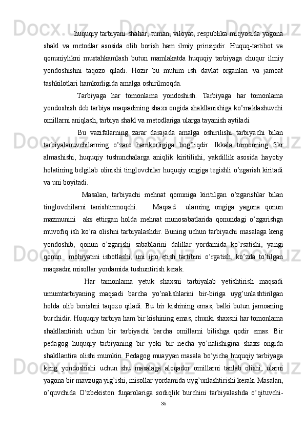          huquqiy tarbiyani  shahar, tuman, viloyat, respublika miqyosida yagona
shakl   va   metodlar   asosida   olib   borish   ham   ilmiy   prinsipdir.   Huquq-tartibot   va
qonuniylikni   mustahkamlash   butun   mamlakatda   huquqiy   tarbiyaga   chuqur   ilmiy
yondoshishni   taqozo   qiladi.   Hozir   bu   muhim   ish   davlat   organlari   va   jamoat
tashkilotlari hamkorligida amalga oshirilmoqda. 
      Tarbiyaga   har   tomonlama   yondoshish.   Tarbiyaga   har   tomonlama
yondoshish deb tarbiya maqsadining shaxs ongida shakllanishiga ko’maklashuvchi
omillarni aniqlash, tarbiya shakl va metodlariga ularga tayanish aytiladi. 
        Bu   vazifalarning   zarar   darajada   amalga   oshirilishi   tarbiyachi   bilan
tarbiyalanuvchilarning   o’zaro   hamkorligiga   bog’liqdir.   Ikkala   tomonning   fikr
almashishi,   huquqiy   tushunchalarga   aniqlik   kiritilishi,   yakdillik   asosida   hayotiy
holatining belgilab olinishi tinglovchilar huquqiy ongiga tegishli o’zgarish kiritadi
va uni boyitadi. 
          Masalan,   tarbiyachi   mehnat   qonuniga   kiritilgan   o’zgarishlar   bilan
tinglovchilarni   tanishtirmoqchi.       Maqsad     ularning   ongiga   yagona   qonun
mazmunini     aks   ettirgan   holda   mehnat   munosabatlarida   qonundagi   o’zgarishga
muvofiq  ish   ko’ra  olishni  tarbiyalashdir.  Buning  uchun   tarbiyachi  masalaga  keng
yondoshib,   qonun   o’zgarishi   sabablarini   dalillar   yordamida   ko’rsatishi,   yangi
qonun     mohiyatini   isbotlashi,   uni   ijro   etish   tartibini   o’rgatish,   ko’zda   to’tilgan
maqsadni misollar yordamida tushuntirish kerak. 
        Har   tamonlama   yetuk   shaxsni   tarbiyalab   yetishtirish   maqsadi
umumtarbiyaning   maqsadi   barcha   yo’nalishlarini   bir-biriga   uyg’unlashtirilgan
holda   olib   borishni   taqozo   qiladi.   Bu   bir   kishining   emas,   balki   butun   jamoaning
burchidir. Huquqiy tarbiya ham bir kishining emas, chunki shaxsni har tomonlama
shakllantirish   uchun   bir   tarbiyachi   barcha   omillarni   bilishga   qodir   emas.   Bir
pedagog   huquqiy   tarbiyaning   bir   yoki   bir   necha   yo’nalishigina   shaxs   ongida
shakllantira olishi mumkin. Pedagog muayyan masala bo’yicha huquqiy tarbiyaga
keng   yondoshishi   uchun   shu   masalaga   aloqador   omillarni   tanlab   olishi,   ularni
yagona bir mavzuga yig’ishi, misollar yordamida uyg’unlashtirishi kerak. Masalan,
o’quvchida   O’zbekiston   fuqarolariga   sodiqlik   burchini   tarbiyalashda   o’qituvchi-
36 