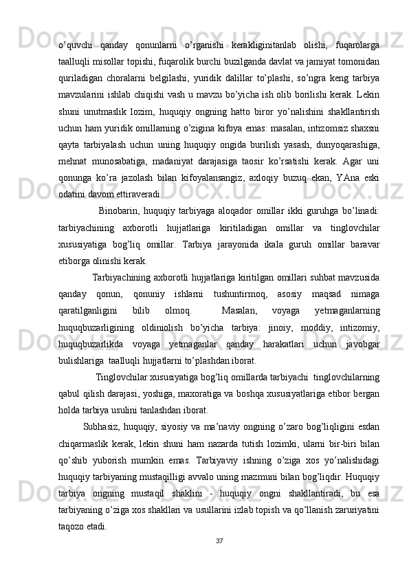 o’quvchi   qanday   qonunlarni   o’rganishi   kerakliginitanlab   olishi,   fuqarolarga
taalluqli misollar topishi, fuqarolik burchi buzilganda davlat va jamiyat tomonidan
quriladigan   choralarni   belgilashi,   yuridik   dalillar   to’plashi,   so’ngra   keng   tarbiya
mavzularini ishlab chiqishi vash u mavzu bo’yicha ish olib borilishi kerak. Lekin
shuni   unutmaslik   lozim,   huquqiy   ongning   hatto   biror   yo’nalishini   shakllantirish
uchun ham yuridik omillarning o’zigina kifoya emas: masalan, intizomsiz shaxsni
qayta   tarbiyalash   uchun   uning   huquqiy   ongida   burilish   yasash,   dunyoqarashiga,
mehnat   munosabatiga,   madaniyat   darajasiga   taosir   ko’rsatishi   kerak.   Agar   uni
qonunga   ko’ra   jazolash   bilan   kifoyalansangiz,   axloqiy   buzuq   ekan,   YAna   eski
odatini davom ettiraveradi. 
        Binobarin,   huquqiy   tarbiyaga   aloqador   omillar   ikki   guruhga   bo’linadi:
tarbiyachining   axborotli   hujjatlariga   kiritiladigan   omillar   va   tinglovchilar
xususiyatiga   bog’liq   omillar.   Tarbiya   jarayonida   ikala   guruh   omillar   baravar
etiborga olinishi kerak. 
     Tarbiyachining axborotli hujjatlariga kiritilgan omillari suhbat mavzusida
qanday   qonun,   qonuniy   ishlarni   tushuntirmoq,   asosiy   maqsad   nimaga
qaratilganligini   bilib   olmoq.     Masalan,   voyaga   yetmaganlarning
huquqbuzarligining   oldiniolish   bo’yicha   tarbiya:   jinoiy,   moddiy,   intizomiy,
huquqbuzarlikda   voyaga   yetmaganlar   qanday   harakatlari   uchun   javobgar
bulishlariga  taalluqli hujjatlarni to’plashdan iborat. 
     Tinglovchilar xususiyatiga bog’liq omillarda tarbiyachi  tinglovchilarning
qabul qilish darajasi, yoshiga, maxoratiga va boshqa xususiyatlariga etibor bergan
holda tarbiya usulini tanlashdan iborat.
Subhasiz,  huquqiy, siyosiy   va ma’naviy  ongning  o’zaro  bog’liqligini   esdan
chiqarmaslik   kerak,   lekin   shuni   ham   nazarda   tutish   lozimki,   ularni   bir-biri   bilan
qo’shib   yuborish   mumkin   emas.   Tarbiyaviy   ishning   o’ziga   xos   yo’nalishidagi
huquqiy tarbiyaning mustaqilligi avvalo uning mazmuni bilan bog’liqdir. Huquqiy
tarbiya   ongning   mustaqil   shaklini   -   huquqiy   ongni   shakllantiradi,   bu   esa
tarbiyaning o’ziga xos shakllari va usullarini izlab topish va qo’llanish zaruriyatini
taqozo etadi.
37 