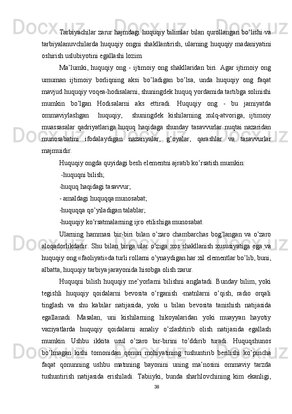 Tarbiyachilar zarur hajmdagi huquqiy bilimlar bilan qurollangan bo’lishi va
tarbiyalanuvchilarda   huquqiy  ongni   shakllantirish,   ularning   huquqiy  madaniyatini
oshirish uslubiyotini egallashi lozim.
Ma’lumki,   huquqiy   ong   -   ijtimoiy   ong   shakllaridan   biri.   Agar   ijtimoiy   ong
umuman   ijtimoiy   borliqning   aksi   bo’ladigan   bo’lsa,   unda   huquqiy   ong   faqat
mavjud huquqiy voqea-hodisalarni, shuningdek huquq yordamida tartibga solinishi
mumkin   bo’lgan   Hodisalarni   aks   ettiradi.   Huquqiy   ong   -   bu   jamiyatda
ommaviylashgan     huquqiy,     shuningdek   kishilarning   xulq-atvoriga,   ijtimoiy
muassasalar   qadriyatlariga   huquq   haqidaga   shunday   tasavvurlar   nuqtai   nazaridan
munosabatini   ifodalaydigan   nazariyalar,   g’oyalar,   qarashlar   va   tasavvurlar
majmuidir.
Huquqiy ongda quyidagi besh elementni ajratib ko’rsatish mumkin: 
 -huquqni bilish; 
-huquq haqidagi tasavvur;
- amaldagi huquqqa munosabat; 
-huquqqa qo’yiladigan talablar; 
-huquqiy ko’rsatmalarning ijro etilishiga munosabat. 
Ularning   hammasi   bir-biri   bilan   o’zaro   chambarchas   bog’langan   va   o’zaro
aloqadorlikdadir.   Shu   bilan   birga   ular   o’ziga   xos   shakllanish   xususiyatiga   ega   va
huquqiy ong «faoliyati»da turli rollarni o’ynaydigan har xil elementlar bo’lib, buni,
albatta, huquqiy tarbiya jarayonida hisobga olish zarur.
Huquqni   bilish   huquqiy   me’yorlarni   bilishni   anglatadi.   Bunday   bilim,   yoki
tegishli   huquqiy   qoidalarni   bevosita   o’rganish   -matnlarni   o’qish,   radio   orqali
tinglash   va   shu   kabilar   natijasida,   yoki   u   bilan   bevosita   tanishish   natijasida
egallanadi.   Masalan,   uni   kishilarning   hikoyalaridan   yoki   muayyan   hayotiy
vaziyatlarda   huquqiy   qoidalarni   amaliy   o’zlashtirib   olish   natijasida   egallash
mumkin.   Ushbu   ikkita   usul   o’zaro   bir-birini   to’ddirib   turadi.   Huquqshunos
bo’lmagan   kishi   tomonidan   qonun   mohiyatining   tushuntirib   berilishi   ko’pincha
faqat   qonunning   ushbu   matnning   bayonini   uning   ma’nosini   ommaviy   tarzda
tushuntirish   natijasida   erishiladi.   Tabiiyki,   bunda   sharhlovchining   kim   ekanligi,
38 