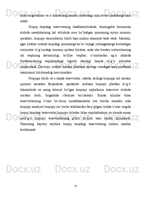 bilan birga bolalar va o’smirlarning jamoat joylaridagi xulq-atvori qoidalariga ham
ziddir.
Huquq   haqidagi   tasavvurning   shakllantirilishida,   shuningdek   birmuncha
alohida   masalalarning   hal   etilishida   asos   bo’ladigan   qonunning   ayrim   umumiy
qoidalari, huquqiy tamoyillarini bilish ham muhim ahamiyat kasb etadi. Masalan,
agar yoshlar mehnat haqidagi qonunlarga ko’ra voyaga yetmaganlarga beriladigan
imtiyozlar to’g’risidagi umumiy qoidani bilishsa, unda ular bunday imtiyozlarning
ish   vaqtining   davomiyligi,   ta’tillar   vaqtlari,   o’smirlardan   og’ir   ishlarda
foydalanishning   taqiqlanishiga   tegishli   ekanligi   haqida   to’g’ri   xulosalar
chiqarishadi. Darvoqe, yoshlar bunday jihatlarni tartibga soladigan aniq moddalar
mazmunini bilishmasligi ham mumkin.
Huquqni bilish va u haqda tasavvurlar, odatda, kishiga huquqqa zid narsani
qonuniy   narsadan   farqlashida,   qandaydir   xodisani   huquqiy   jihatdan   to’g’ri
baholashida   va   uning   ehtimol   bo’lgan   huquqiy   oqibatlarini   tasavuvur   etishida
yordam   berib,   birgalikda   «faoliyat   ko’rsatadi».   Bunda   bilimlar   bilan
tasavvurlarning   o’zaro   bir-birini   mustahkamlashi   yuz   berishi   mumkin   yoki
huquqiy amaliyot huquqiy me’yorlar talablaridan farq qilgani hodda o’smir ongida
huquq haqidagi tasavvurlar huquqiy bilimlar bilan raqobatlashuvi va shunda aynan
noto’g’ri   huquqiy   tasavvurlarning   g’olib   bo’lishi   ham   istisno   qilinmaydi.
Shaxsning   hayotiy   tajribasi   huquq   haqidagi   tasavvurning   muhim   manbai
hisoblanadi.
 
 
 
 
 
40 