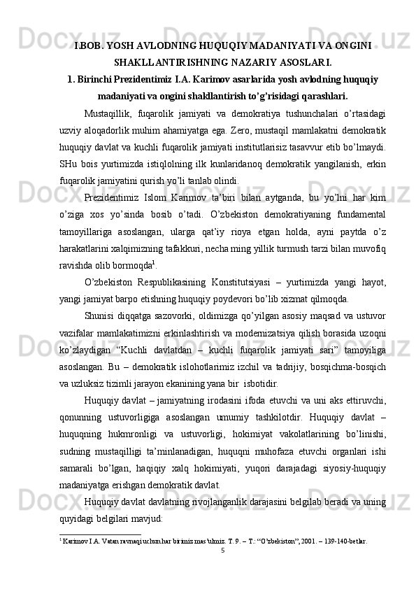 I.BOB. YOSH AVLODNING HUQUQIY MADANIYATI VA ONGINI
SHAKLLANTIRISHNING NAZARIY ASOSLARI.
1. Birinchi Prezidentimiz I.A. Karimov asarlarida yosh avlodning huquqiy
madaniyati va ongini shakllantirish to’g’risidagi qarashlari.
Mustaqillik,   fuqarolik   jamiyati   va   demokratiya   tushunchalari   o’rtasidagi
uzviy aloqadorlik muhim ahamiyatga ega. Zero, mustaqil  mamlakatni demokratik
huquqiy davlat va kuchli fuqarolik jamiyati institutlarisiz tasavvur etib bo’lmaydi.
SHu   bois   yurtimizda   istiqlolning   ilk   kunlaridanoq   demokratik   yangilanish,   erkin
fuqarolik jamiyatini qurish yo’li tanlab olindi. 
Prezidentimiz   Islom   Karimov   ta’biri   bilan   aytganda,   bu   yo’lni   har   kim
o’ziga   xos   yo’sinda   bosib   o’tadi.   O’zbekiston   demokratiyaning   fundamental
tamoyillariga   asoslangan,   ularga   qat’iy   rioya   etgan   holda,   ayni   paytda   o’z
harakatlarini xalqimizning tafakkuri, necha ming yillik turmush tarzi bilan muvofiq
ravishda olib bormoqda 1
.
O’zbekiston   Respublikasining   Konstitutsiyasi   –   yurtimizda   yangi   hayot,
yangi jamiyat barpo etishning huquqiy poydevori bo’lib xizmat qilmoqda.
Shunisi   diqqatga   sazovorki,   oldimizga   qo’yilgan   asosiy   maqsad   va   ustuvor
vazifalar mamlakatimizni erkinlashtirish va modernizatsiya qilish borasida uzoqni
ko’zlaydigan   “Kuchli   davlatdan   –   kuchli   fuqarolik   jamiyati   sari”   tamoyiliga
asoslangan.   Bu   –   demokratik   islohotlarimiz   izchil   va   tadrijiy,   bosqichma-bosqich
va uzluksiz tizimli jarayon ekanining yana bir  isbotidir.
Huquqiy davlat  – jamiyatning irodasini  ifoda  etuvchi  va uni  aks ettiruvchi,
qonunning   ustuvorligiga   asoslangan   umumiy   tashkilotdir.   Huquqiy   davlat   –
huquqning   hukmronligi   va   ustuvorligi,   hokimiyat   vakolatlarining   bo’linishi,
sudning   mustaqilligi   ta’minlanadigan,   huquqni   muhofaza   etuvchi   organlari   ishi
samarali   bo’lgan,   haqiqiy   xalq   hokimiyati,   yuqori   darajadagi   siyosiy-huquqiy
madaniyatga erishgan demokratik davlat.
Huquqiy davlat davlatning rivojlanganlik darajasini belgilab beradi va uning
quyidagi belgilari mavjud:
1
  Karimov I.A. Vatan ravnaqi uchun har birimiz mas’ulmiz. T. 9. – T.: “O’zbekiston”, 2001. – 139-140-betlar.
5 