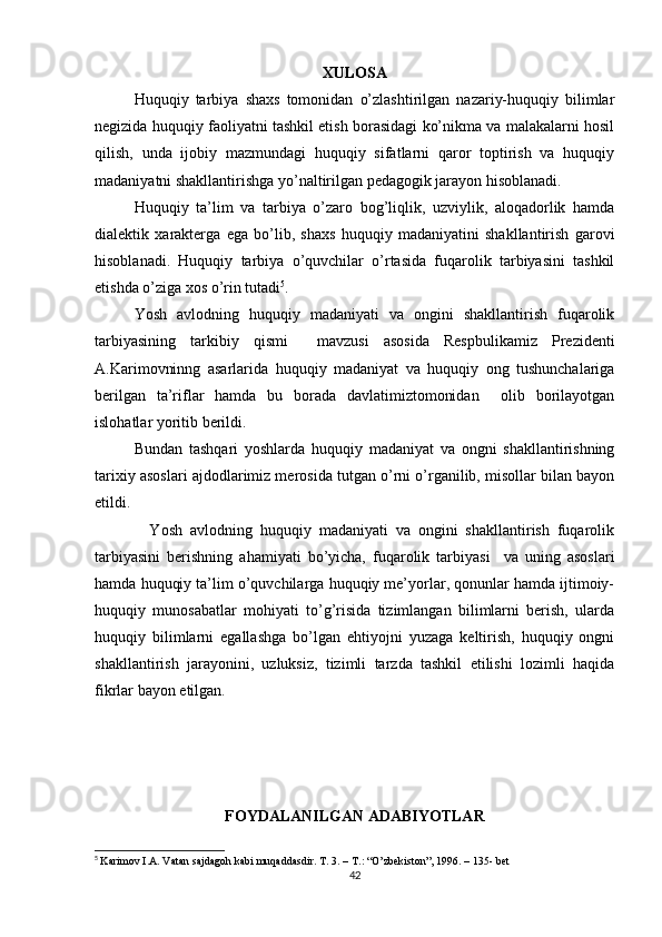 XULOSA
Huquqiy   tarbiya   shaxs   tomonidan   o’zlashtirilgan   nazariy-huquqiy   bilimlar
negizida huquqiy faoliyatni tashkil etish borasidagi ko’nikma va malakalarni hosil
qilish,   unda   ijobiy   mazmundagi   huquqiy   sifatlarni   qaror   toptirish   va   huquqiy
madaniyatni shakllantirishga yo’naltirilgan pedagogik jarayon hisoblanadi.
Huquqiy   ta’lim   va   tarbiya   o’zaro   bog’liqlik,   uzviylik,   aloqadorlik   hamda
dialektik   xarakterga   ega   bo’lib,   shaxs   huquqiy   madaniyatini   shakllantirish   garovi
hisoblanadi.   Huquqiy   tarbiya   o’quvchilar   o’rtasida   fuqarolik   tarbiyasini   tashkil
etishda o’ziga xos o’rin tutadi 5
.
Yosh   avlodning   huquqiy   madaniyati   va   ongini   shakllantirish   fuqarolik
tarbiyasining   tarkibiy   qismi     mavzusi   asosida   Respbulikamiz   Prezidenti
A.Karimovninng   asarlarida   huquqiy   madaniyat   va   huquqiy   ong   tushunchalariga
berilgan   ta’riflar   hamda   bu   borada   davlatimiztomonidan     olib   borilayotgan
islohatlar yoritib berildi.
Bundan   tashqari   yoshlarda   huquqiy   madaniyat   va   ongni   shakllantirishning
tarixiy asoslari ajdodlarimiz merosida tutgan o’rni o’rganilib, misollar bilan bayon
etildi.
    Yosh   avlodning   huquqiy   madaniyati   va   ongini   shakllantirish   fuqarolik
tarbiyasini   berishning   ahamiyati   bo’yicha,   fuqarolik   tarbiyasi     va   uning   asoslari
hamda huquqiy ta’lim o’quvchilarga huquqiy me’yorlar, qonunlar hamda ijtimoiy-
huquqiy   munosabatlar   mohiyati   to’g’risida   tizimlangan   bilimlarni   berish,   ularda
huquqiy   bilimlarni   egallashga   bo’lgan   ehtiyojni   yuzaga   keltirish,   huquqiy   ongni
shakllantirish   jarayonini,   uzluksiz,   tizimli   tarzda   tashkil   etilishi   lozimli   haqida
fikrlar bayon etilgan.
 
 
FOYDALANILGAN ADABIYOTLAR
5
  Karimov I.A. Vatan sajdagoh kabi muqaddasdir.  Т . 3. –  Т .: “O’zbekiston”, 1996. – 135- bet
42 