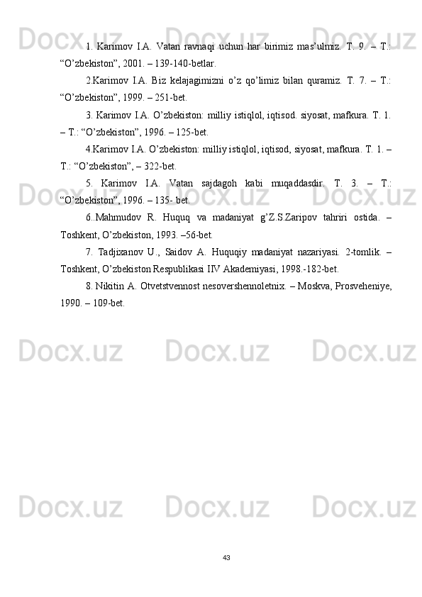 1.   Karimov   I.A.   Vatan   ravnaqi   uchun   har   birimiz   mas’ulmiz.   T.   9.   –   T.:
“O’zbekiston”, 2001. – 139-140-betlar.
2.Karimov   I.A.   Biz   kelajagimizni   o’z   qo’limiz   bilan   quramiz.   T.   7.   –   T.:
“O’zbekiston”, 1999. – 251-bet.
3. Karimov I.A. O’zbekiston: milliy istiqlol, iqtisod. siyosat, mafkura. T. 1.
– T.: “O’zbekiston”, 1996. – 125-bet.
4.Karimov I.A. O’zbekiston: milliy istiqlol, iqtisod, siyosat, mafkura. T. 1. –
T.: “O’zbekiston”, – 322-bet.
5.   Karimov   I.A.   Vatan   sajdagoh   kabi   muqaddasdir.   Т .   3.   –   Т .:
“O’zbekiston”, 1996. – 135- bet.
6..Mahmudov   R.   Huquq   va   madaniyat   g’Z.S.Zaripov   tahriri   ostida.   –
Toshkent, O’zbekiston, 1993. –56-bet.
7.   Tadjixanov   U.,   Saidov   A.   Huquqiy   madaniyat   nazariyasi.   2-tomlik.   –
Toshkent, O’zbekiston Respublikasi IIV Akademiyasi, 1998.-182-bet.
8. Nikitin A. Otvetstvennost nesovershennoletnix. – Moskva, Prosveheniye,
1990. – 109-bet.
43 