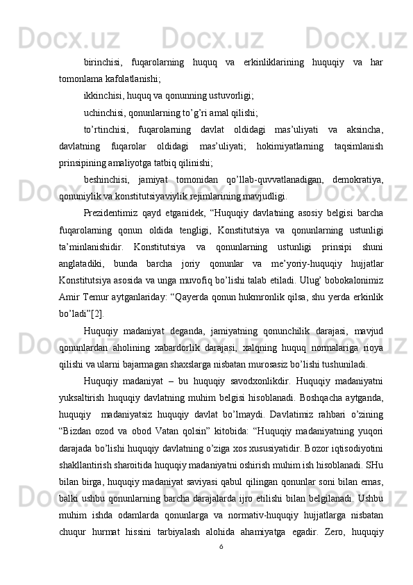 birinchisi,   fuqarolarning   huquq   va   erkinliklarining   huquqiy   va   har
tomonlama kafolatlanishi;
ikkinchisi, huquq va qonunning ustuvorligi;
uchinchisi, qonunlarning to’g’ri amal qilishi;
to’rtinchisi,   fuqarolarning   davlat   oldidagi   mas’uliyati   va   aksincha,
davlatning   fuqarolar   oldidagi   mas’uliyati;   hokimiyatlarning   taqsimlanish
prinsipining amaliyotga tatbiq qilinishi;
beshinchisi,   jamiyat   tomonidan   qo’llab-quvvatlanadigan,   demokratiya,
qonuniylik va konstitutsiyaviylik rejimlarining mavjudligi.
Prezidentimiz   qayd   etganidek,   “Huquqiy   davlatning   asosiy   belgisi   barcha
fuqarolarning   qonun   oldida   tengligi,   Konstitutsiya   va   qonunlarning   ustunligi
ta’minlanishidir.   Konstitutsiya   va   qonunlarning   ustunligi   prinsipi   shuni
anglatadiki,   bunda   barcha   joriy   qonunlar   va   me’yoriy-huquqiy   hujjatlar
Konstitutsiya asosida va unga muvofiq bo’lishi talab etiladi. Ulug’ bobokalonimiz
Amir Temur aytganlariday: “Qayerda qonun hukmronlik qilsa, shu yerda erkinlik
bo’ladi”[2].
Huquqiy   madaniyat   deganda,   jamiyatning   qonunchilik   darajasi,   mavjud
qonunlardan   aholining   xabardorlik   darajasi,   xalqning   huquq   normalariga   rioya
qilishi va ularni bajarmagan shaxslarga nisbatan murosasiz bo’lishi tushuniladi.
Huquqiy   madaniyat   –   bu   huquqiy   savodxonlikdir.   Huquqiy   madaniyatni
yuksaltirish   huquqiy   davlatning   muhim   belgisi   hisoblanadi.   Boshqacha   aytganda,
huquqiy     madaniyatsiz   huquqiy   davlat   bo’lmaydi.   Davlatimiz   rahbari   o’zining
“Bizdan   ozod   va   obod   Vatan   qolsin”   kitobida:   “Huquqiy   madaniyatning   yuqori
darajada bo’lishi huquqiy davlatning o’ziga xos xususiyatidir. Bozor iqtisodiyotini
shakllantirish sharoitida huquqiy madaniyatni oshirish muhim ish hisoblanadi. SHu
bilan birga, huquqiy madaniyat saviyasi  qabul qilingan qonunlar soni  bilan emas,
balki  ushbu qonunlarning barcha darajalarda ijro etilishi  bilan belgilanadi.  Ushbu
muhim   ishda   odamlarda   qonunlarga   va   normativ-huquqiy   hujjatlarga   nisbatan
chuqur   hurmat   hissini   tarbiyalash   alohida   ahamiyatga   egadir.   Zero,   huquqiy
6 