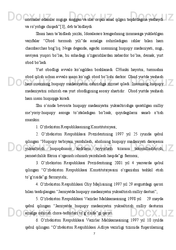 normalar odamlar ongiga singgan va ular orqali amal qilgan taqdirdagina yashaydi
va ro’yobga chiqadi”[3], deb ta’kidlaydi.
Shuni ham ta’kidlash joizki, Idoralararo kengashning zimmasiga yuklatilgan
vazifalar   “Obod   turmush   yili”da   amalga   oshiriladigan   ishlar   bilan   ham
chambarchas   bog’liq.   Nega   deganda,   agarki   insonning   huquqiy   madaniyati,   ongi,
saviyasi   yuqori   bo’lsa,   bu   sohadagi   o’zgarishlardan   xabardor   bo’lsa,   demak,   yurt
obod bo’ladi.
Yurt   obodligi   avvalo   ko’ngildan   boshlanadi.   CHunki   hayotni,   turmushni
obod qilish uchun avvalo inson ko’ngli obod bo’lishi darkor. Obod yurtda yashash
ham insonning huquqiy madaniyatini oshirishga xizmat qiladi. Insonning huquqiy
madaniyatini oshirish esa yurt obodligining asosiy shartidir.  Obod yurtda yashash
ham inson huquqiga kiradi.
Shu   o’rinda   bevosita   huquqiy   madaniyatni   yuksaltirishga   qaratilgan   milliy
me’yoriy-huquqiy   asosga   to’xtaladigan   bo’lsak,   quyidagilarni   sanab   o’tish
mumkin:
1. O’zbekiston Respublikasining Konstitutsiyasi;
2.   O’zbekiston   Respublikasi   Prezidentining   1997   yil   25   iyunda   qabul
qilingan   “Huquqiy   tarbiyani   yaxshilash,   aholining   huquqiy   madaniyati   darajasini
yuksaltirish,   huquqshunos   kadrlarni   tayyorlash   tizimini   takomillashtirish,
jamoatchilik fikrini o’rganish ishinish yaxshilash haqida”gi farmoni;
3.   O’zbekiston   Respublikasi   Prezidentining   2001   yil   4   yanvarda   qabul
qilingan   “O’zbekiston   Respublikasi   Konstitutsiyasini   o’rganishni   tashkil   etish
to’g’risida”gi farmoyishi;
4. O’zbekiston Respublikasi  Oliy Majlisining 1997 yil 29 avgustdagi qarori
bilan tasdiqlangan “Jamiyatda huquqiy madaniyatni yuksaltirish milliy dasturi”;
5. O’zbekiston Respublikasi  Vazirlar Mahkamasining 1998 yil       29 mayda
qabul   qilingan   “Jamiyatda   huquqiy   madaniyatni   yuksaltirish   milliy   dasturini
amalga oshirish chora-tadbirlari to’g’risida”gi qarori.
6.   O’zbekiston   Respublikasi   Vazirlar   Mahkamasining   1997   yil   10   iyulda
qabul   qilingan   “O’zbekiston   Respublikasi   Adliya   vazirligi   tizimida   fuqarolarning
7 