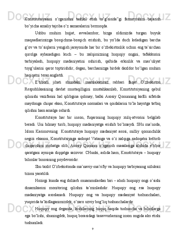 Konstitutsiyasini   o’rganishni   tashkil   etish   to’g’risida”gi   farmoyishini   bajarish
bo’yicha amaliy tajriba o’z samaralarini bermoqda.
Ushbu   muhim   hujjat,   avvalambor,   bizga   oldimizda   turgan   buyuk
maqsadlarimizga   bosqichma-bosqich   erishish,   bu   yo’lda   duch   keladigan   barcha
g’ov va to’siqlarni yengish jarayonida har bir o’zbekistonlik uchun eng ta’sirchan
qurolga   aylanadigan   kuch   –   bu   xalqimizning   huquqiy   ongini,   tafakkurini
tarbiyalash,   huquqiy   madaniyatini   oshirish,   qalbida   erkinlik   va   mas’uliyat
tuyg’ularini qaror toptirishdir, degan, barchamizga birdek daxldor bo’lgan muhim
haqiqatni teran anglatdi.
E’tiborli   jihati   shundaki,   mamlakatimiz   rahbari   faqat   O’zbekiston
Respublikasining   davlat   mustaqilligini   mustahkamlab,   Konstitutsiyaning   qabul
qilinishi   vazifasini   hal   qilibgina   qolmay,   balki   Asosiy   Qonunning   kafili   sifatida
maydonga chiqar ekan, Konstitutsiya normalari va qoidalarini to’la hayotga tatbiq
qilishni ham amalga oshirdi.
Konstitutsiya   har   bir   inson,   fuqaroning   huquqiy   xulq-atvorini   belgilab
beradi.  Uni   bilmay   turib,   huquqiy  madaniyatga   erishib   bo’lmaydi.   SHu  ma’noda,
Islom   Karimovning     Konstitutsiya   huquqiy   madaniyat   asosi,   milliy   qonunchilik
negizi   ekanini,  Konstitutsiyaga  sadoqat   Vatanga  va   o’z  xalqiga  sadoqatni  keltirib
chiqarishini   inobatga   olib,   Asosiy   Qonunni   o’rganish   masalasiga   alohida   e’tibor
qaratgani ayniqsa diqqatga sazovor. CHunki, aslida ham, Konstitutsiya – huquqiy
bilimlar binosining poydevoridir.
Shu taxlit O’zbekistonda ma’naviy-ma’rifiy va huquqiy tarbiyaning uzluksiz
tizimi yaratildi.
Hozirgi kunda eng dolzarb muammolardan biri – aholi huquqiy ongi o’sishi
dinamikasini   monitoring   qilishni   ta’minlashdir.   Huquqiy   ong   esa   huquqiy
madaniyatga   asoslanadi.   Huquqiy   ong   va   huquqiy   madaniyat   tushunchalari,
yuqorida ta’kidlaganimizdek, o’zaro uzviy bog’liq tushunchalardir.
Huquqiy   ong   deganda,   kishilarning   huquq   haqida   tushuncha   va   bilimlarga
ega bo’lishi, shuningdek, huquq borasidagi tasavvurlarning inson ongida aks etishi
tushuniladi.
9 
