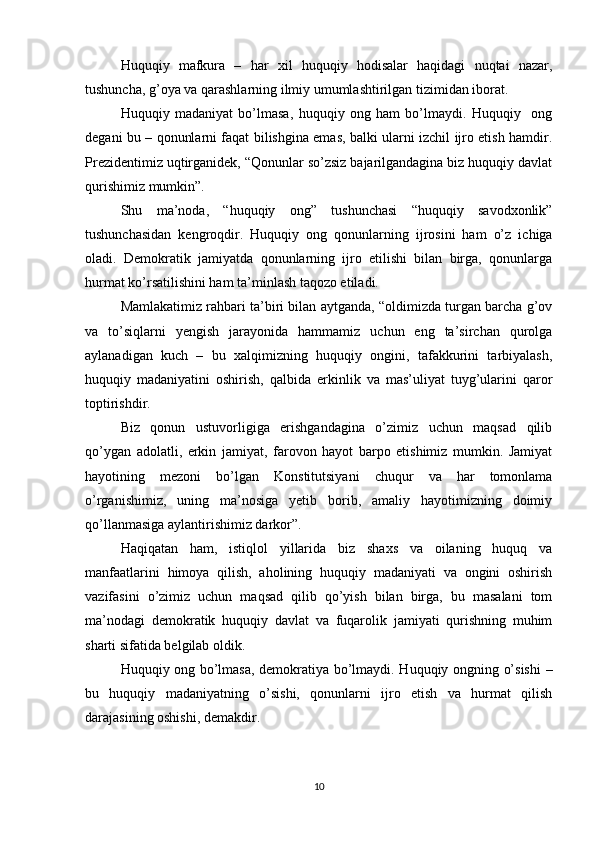 Huquqiy   mafkura   –   har   xil   huquqiy   hodisalar   haqidagi   nuqtai   nazar,
tushuncha, g’oya va qarashlarning ilmiy umumlashtirilgan tizimidan iborat.
Huquqiy   madaniyat   bo’lmasa,   huquqiy   ong   ham   bo’lmaydi.   Huquqiy     ong
degani bu – qonunlarni faqat bilishgina emas, balki ularni izchil ijro etish hamdir.
Prezidentimiz uqtirganidek, “Qonunlar so’zsiz bajarilgandagina biz huquqiy davlat
qurishimiz mumkin”.
Shu   ma’noda,   “huquqiy   ong”   tushunchasi   “huquqiy   savodxonlik”
tushunchasidan   kengroqdir.   Huquqiy   ong   qonunlarning   ijrosini   ham   o’z   ichiga
oladi.   Demokratik   jamiyatda   qonunlarning   ijro   etilishi   bilan   birga,   qonunlarga
hurmat ko’rsatilishini ham ta’minlash taqozo etiladi.
Mamlakatimiz rahbari ta’biri bilan aytganda, “oldimizda turgan barcha g’ov
va   to’siqlarni   yengish   jarayonida   hammamiz   uchun   eng   ta’sirchan   qurolga
aylanadigan   kuch   –   bu   xalqimizning   huquqiy   ongini,   tafakkurini   tarbiyalash,
huquqiy   madaniyatini   oshirish,   qalbida   erkinlik   va   mas’uliyat   tuyg’ularini   qaror
toptirishdir.
Biz   qonun   ustuvorligiga   erishgandagina   o’zimiz   uchun   maqsad   qilib
qo’ygan   adolatli,   erkin   jamiyat,   farovon   hayot   barpo   etishimiz   mumkin.   Jamiyat
hayotining   mezoni   bo’lgan   Konstitutsiyani   chuqur   va   har   tomonlama
o’rganishimiz,   uning   ma’nosiga   yetib   borib,   amaliy   hayotimizning   doimiy
qo’llanmasiga aylantirishimiz darkor”.
Haqiqatan   ham,   istiqlol   yillarida   biz   shaxs   va   oilaning   huquq   va
manfaatlarini   himoya   qilish,   aholining   huquqiy   madaniyati   va   ongini   oshirish
vazifasini   o’zimiz   uchun   maqsad   qilib   qo’yish   bilan   birga,   bu   masalani   tom
ma’nodagi   demokratik   huquqiy   davlat   va   fuqarolik   jamiyati   qurishning   muhim
sharti sifatida belgilab oldik.
Huquqiy ong bo’lmasa, demokratiya bo’lmaydi. Huquqiy ongning o’sishi  –
bu   huquqiy   madaniyatning   o’sishi,   qonunlarni   ijro   etish   va   hurmat   qilish
darajasining oshishi, demakdir.
10 