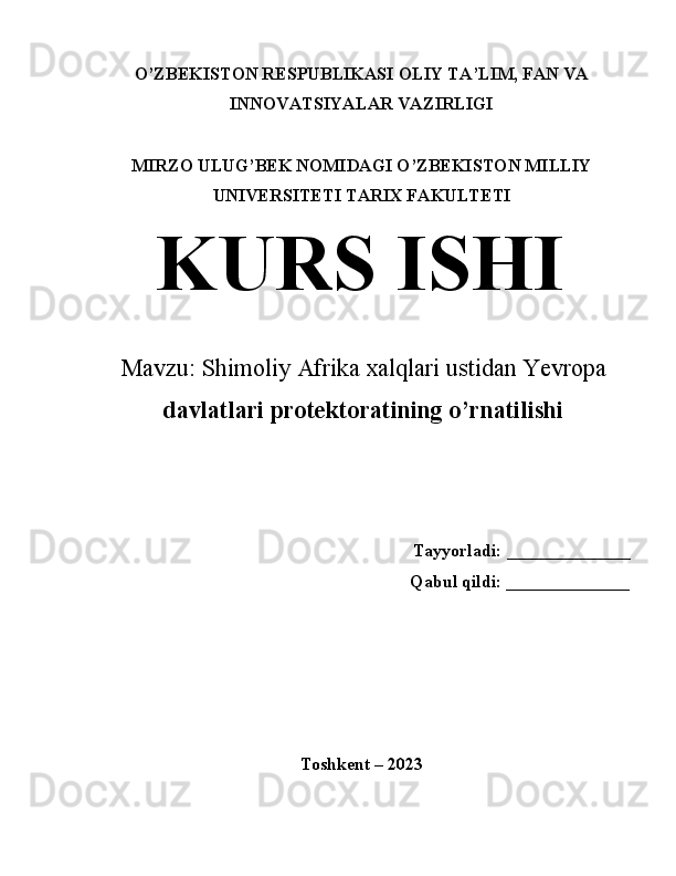 O’ZBEKISTON RESPUBLIKASI OLIY TA’LIM, FAN VA
INNOVATSIYALAR VAZIRLIGI
MIRZO ULUG’BEK NOMIDAGI O’ZBEKISTON MILLIY
UNIVERSITETI TARIX FAKULTETI
KURS ISHI
Mavzu: Shimoliy Afrika xalqlari ustidan Yevropa
davlatlari protektoratining o’rnatilishi
Tayyorladi: ______________ 
Qabul qildi: ______________ 
 
 
 
Toshkent – 2023  