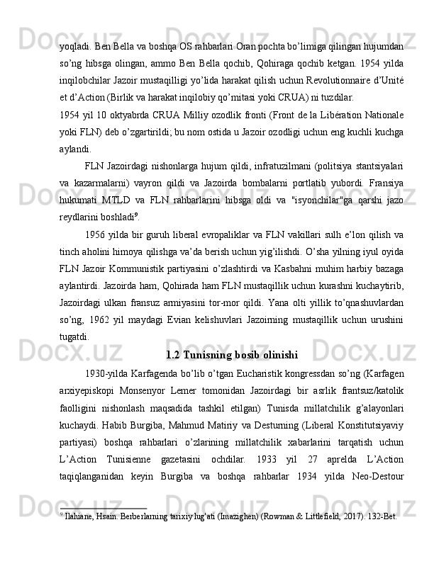 yoqladi. Ben Bella va boshqa OS rahbarlari Oran pochta bo’limiga qilingan hujumdan
so’ng   hibsga   olingan,   ammo   Ben   Bella   qochib,   Qohiraga   qochib   ketgan.   1954   yilda
inqilobchilar Jazoir mustaqilligi yo’lida harakat qilish uchun Revolutionnaire d’Unité
et d’Action (Birlik va harakat inqilobiy qo’mitasi yoki CRUA) ni tuzdilar. 
1954 yil 10 oktyabrda CRUA Milliy ozodlik fronti (Front de la Libération Nationale
yoki FLN) deb o’zgartirildi; bu nom ostida u Jazoir ozodligi uchun eng kuchli kuchga
aylandi. 
FLN   Jazoirdagi   nishonlarga   hujum   qildi,   infratuzilmani   (politsiya   stantsiyalari
va   kazarmalarni)   vayron   qildi   va   Jazoirda   bombalarni   portlatib   yubordi.   Fransiya
hukumati   MTLD   va   FLN   rahbarlarini   hibsga   oldi   va   "isyonchilar"ga   qarshi   jazo
reydlarini boshladi 9
. 
1956 yilda  bir   guruh  liberal  evropaliklar   va  FLN  vakillari   sulh  e’lon  qilish  va
tinch aholini himoya qilishga va’da berish uchun yig’ilishdi. O’sha yilning iyul oyida
FLN  Jazoir   Kommunistik   partiyasini   o’zlashtirdi  va   Kasbahni  muhim  harbiy  bazaga
aylantirdi. Jazoirda ham, Qohirada ham FLN mustaqillik uchun kurashni kuchaytirib,
Jazoirdagi   ulkan   fransuz   armiyasini   tor-mor   qildi.   Yana   olti   yillik   to’qnashuvlardan
so’ng,   1962   yil   maydagi   Evian   kelishuvlari   Jazoirning   mustaqillik   uchun   urushini
tugatdi.   
1.2 Tunisning bosib olinishi 
1930-yilda Karfagenda bo’lib o’tgan Eucharistik kongressdan so’ng (Karfagen
arxiyepiskopi   Monsenyor   Lemer   tomonidan   Jazoirdagi   bir   asrlik   frantsuz/katolik
faolligini   nishonlash   maqsadida   tashkil   etilgan)   Tunisda   millatchilik   g’alayonlari
kuchaydi.   Habib   Burgiba,   Mahmud   Matiriy   va   Desturning   (Liberal   Konstitutsiyaviy
partiyasi)   boshqa   rahbarlari   o’zlarining   millatchilik   xabarlarini   tarqatish   uchun
L’Action   Tunisienne   gazetasini   ochdilar.   1933   yil   27   aprelda   L’Action
taqiqlanganidan   keyin   Burgiba   va   boshqa   rahbarlar   1934   yilda   Neo-Destour
9
 Ilahiane, Hsain. Berberlarning tarixiy lug'ati (Imazighen) (Rowman & Littlefield, 2017). 132-Bet.  