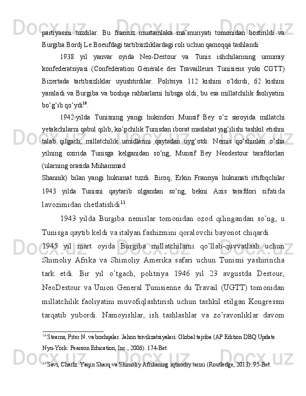 partiyasini   tuzdilar.   Bu   fransuz   mustamlaka   ma’muriyati   tomonidan   bostirildi   va
Burgiba Bordj Le Boeufdagi tartibsizliklardagi roli uchun qamoqqa tashlandi. 
1938   yil   yanvar   oyida   Neo-Destour   va   Tunis   ishchilarining   umumiy
konfederatsiyasi   (Confédération   Générale   des   Travailleurs   Tunisiens   yoki   CGTT)
Bizertada   tartibsizliklar   uyushtirdilar.   Politsiya   112   kishini   o’ldirdi,   62   kishini
yaraladi va Burgiba va boshqa rahbarlarni hibsga oldi, bu esa millatchilik faoliyatini
bo’g’ib qo’ydi 10
. 
1942-yilda   Tunisning   yangi   hukmdori   Munsif   Bey   o’z   saroyida   millatchi
yetakchilarni qabul qilib, ko’pchilik Tunisdan iborat maslahat yig’ilishi tashkil etishni
talab   qilgach,   millatchilik   umidlarini   qaytadan   uyg’otdi.   Nemis   qo’shinlari   o’sha
yilning   oxirida   Tunisga   kelganidan   so’ng,   Munsif   Bey   Neodestour   tarafdorlari
(ularning orasida Muhammad 
Shannik)   bilan   yangi   hukumat   tuzdi.   Biroq,   Erkin   Fransiya   hukumati   ittifoqchilar
1943   yilda   Tunisni   qaytarib   olgandan   so’ng,   bekni   Axis   tarafdori   sif atida
lavozimidan chetlatishdi 11
. 
1943   yilda   Burgiba   nemislar   tomonidan   ozod   qilingandan   so’ng,   u
Tunisga qaytib keldi va italyan fashizmini qoralovchi bayonot chiqardi. 
1945   yil   mart   oyida   Burgiba   millatchilarni   qo’llab-quvvatlash   uchun
Shimoliy   Afrika   va   Shimoliy   Amerika   safari   uchun   Tunisni   yashirincha
tark   etdi.   Bir   yil   o’tgach,   politsiya   1946   yil   23   avgustda   Destour,
NeoDestour   va   Union   General   Tunisienne   du   Travail   (UGTT)   tomonidan
millatchilik   faoliyatini   muvofiqlashtirish   uchun   tashkil   etilgan   Kongressni
tarqatib   yubordi.   Namoyishlar,   ish   tashlashlar   va   zo’ravonliklar   davom
10
 Stearns, Piter N. va boshqalar. Jahon tsivilizatsiyalari: Global tajriba (AP Edition DBQ Update. 
Nyu-York: Pearson Education, Inc., 2006). 174-Bet. 
11
 Savi, Charlz. Yaqin Sharq va Shimoliy Afrikaning iqtisodiy tarixi (Routledge, 2013). 95-Bet.   