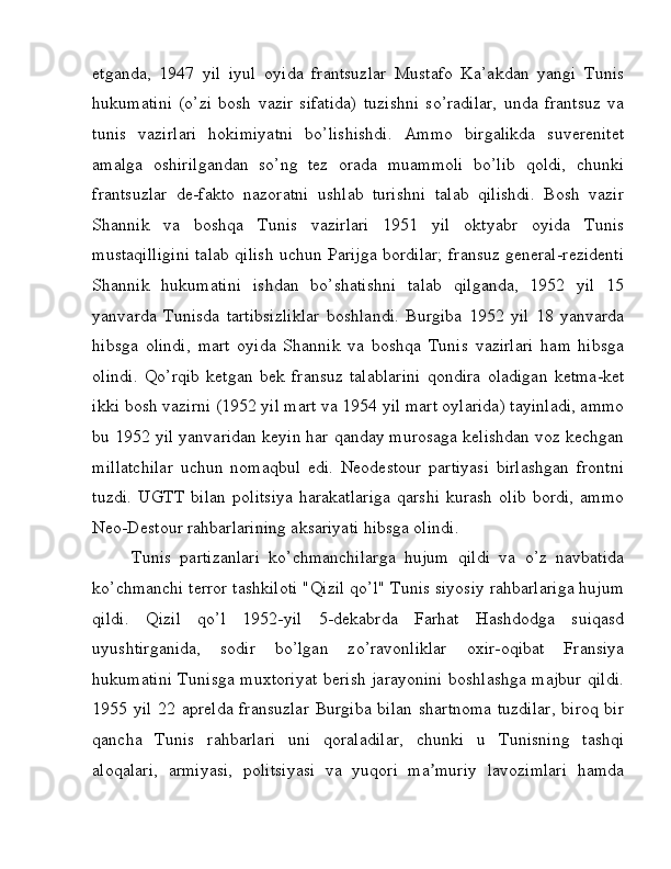 etganda,   1947   yil   iyul   oyida   frantsuzlar   Mustafo   Ka’akdan   yangi   Tunis
hukumatini   (o’zi   bosh   vazir   sifatida)   tuzishni   so’radilar,   unda   frantsuz   va
tunis   vazirlari   hokimiyatni   bo’lishishdi.   Ammo   birgalikda   suverenitet
amalga   oshirilgandan   so’ng   tez   orada   muammoli   bo’lib   qoldi,   chunki
frantsuzlar   de-fakto   nazoratni   ushlab   turishni   talab   qilishdi.   Bosh   vazir
Shannik   va   boshqa   Tunis   vazirlari   1951   yil   oktyabr   oyida   Tunis
mustaqilligini talab qilish uchun Parijga bordilar; fransuz general-rezidenti
Shannik   hukumatini   ishdan   bo’shatishni   talab   qilganda,   1952   yil   15
yanvarda   Tunisda   tartibsizliklar   boshlandi.   Burgiba   1952   yil   18   yanvarda
hibsga   olindi,   mart   oyida   Shannik   va   boshqa   Tunis   vazirlari   ham   hibsga
olindi.   Qo’rqib   ketgan   bek   fransuz   talablarini   qondira   oladigan   ketma-ket
ikki bosh vazirni (1952 yil mart va 1954 yil mart oylarida) tayinladi, ammo
bu 1952 yil yanvaridan keyin har qanday murosaga kelishdan voz kechgan
millatchilar   uchun   nomaqbul   edi.   Neodestour   partiyasi   birlashgan   frontni
tuzdi.   UGTT   bilan   politsiya   harakatlariga   qarshi   kurash   olib   bordi,   ammo
Neo-Destour rahbarlarining aksariyati hibsga olindi. 
Tunis   partizanlari   ko’chmanchilarga   hujum   qildi   va   o’z   navbatida
ko’chmanchi terror tashkiloti "Qizil qo’l" Tunis siyosiy rahbarlariga hujum
qildi.   Qizil   qo’l   1952-yil   5-dekabrda   Farhat   Hashdodga   suiqasd
uyushtirganida,   sodir   bo’lgan   zo’ravonliklar   oxir-oqibat   Fransiya
hukumatini Tunisga muxtoriyat berish jarayonini boshlashga majbur qildi.
1955 yil 22 aprelda fransuzlar  Burgiba  bilan shartnoma  tuzdilar,  biroq bir
qancha   Tunis   rahbarlari   uni   qoraladilar,   chunki   u   Tunisning   tashqi
aloqalari,   armiyasi,   politsiyasi   va   yuqori   ma muriy   lavozimlari   hamdaʼ 