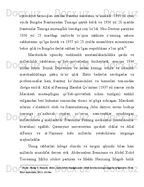 iqtisodiyot tarmoqlari ustidan frantsuz nazoratini ta minladi. 1955 yil iyunʼ
oyida   Burgiba   Frantsiyadan   Tunisga   qaytib   keldi   va   1956   yil   20   martda
frantsuzlar Tunisga mustaqillik berishga rozi bo’ldi. Neo-Destour partiyasi
1956   yil   25   martdagi   saylovda   to’qson   sakkizta   o’rinning   sakson
sakkiztasini   qo’lga   kiritdi   va   1957   yil   25   iyulda   assambleya   monarxiyani
bekor qildi va Burgiba davlat rahbari bo’lgan respublikani e’lon qildi 12
. 
Marokashda   iqtisodiy   tushkunlik   mustamlakachilikka   qarshi   va
millatchilik   talablarini   qo’llab-quvvatlashni   kuchaytirdi,   ayniqsa   1934
yildan   keyin.   Buyuk   Depressiya   va   undan   keyingi   ochlik   va   ishsizlik
marokashliklarga   qattiq   ta’sir   qildi.   Hatto   badavlat   savdogarlar   va
professionallar   ham   frantsuz   ko’chmanchilari   va   bizneslari   tomonidan
chetga surildi. Allal al-Fasining Harakat Qo’mitasi (1937 yil yanvar oyida
Marokash   mustaqilligini   qo’llab-quvvatlash   uchun   tuzilgan)   tashkil
etilganidan   beri   hukumat   tomonidan   doimo   ta’qibga   uchragan.   Marokash
erlarini   o’zlashtirib   olish   va   frantsuzlarning   Sebu   daryosi   suvini   boshqa
tomonga   yo’naltirish   rejalari   zo’ravon   namoyishlar   uyushtirgan
millatchilarni  g’azablantirdi.  Fransuzlar Fezning medinasini  (musulmonlar
kvartalini)   egallab,   Qarauiyine   universitetini   qurshab   oldilar   va   Allal
alFassiy   va   al-Vazzaniy   kabi   millatchi   yetakchilarni   surgunga
majburladilar. 
Uning   rahbarlari   hibsga   olinishi   va   surgun   qilinishi   bilan   ham
millatchi   muxolifat   davom   etdi.   Abderssalem   Bennouna   va   Abdel   Xolid
Torresning   Milliy   islohot   partiyasi   va   Mekki   Nacrining   Magrib   birlik
12
  Neylor, Phillip C. Shimoliy Afrika, Qayta ko'rib chiqilgan nashr: Antik davrdan hozirgi kungacha bo'lgan tarix (Texas 
Press universiteti, 2015). 343-Bet   