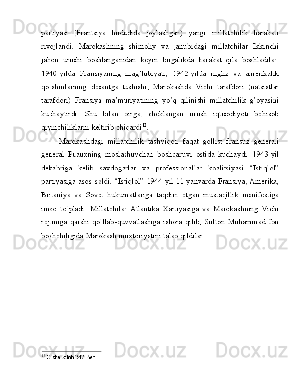partiyasi   (Frantsiya   hududida   joylashgan)   yangi   millatchilik   harakati
rivojlandi.   Marokashning   shimoliy   va   janubidagi   millatchilar   Ikkinchi
jahon   urushi   boshlanganidan   keyin   birgalikda   harakat   qila   boshladilar.
1940-yilda   Fransiyaning   mag’lubiyati,   1942-yilda   ingliz   va   amerikalik
qo’shinlarning   desantga   tushishi,   Marokashda   Vichi   tarafdori   (natsistlar
tarafdori)   Fransiya   ma muriyatining   yo’q   qilinishi   millatchilik   g’oyasiniʼ
kuchaytirdi.   Shu   bilan   birga,   cheklangan   urush   iqtisodiyoti   behisob
qiyinchiliklarni keltirib chiqardi 13
. 
Marokashdagi   millatchilik   tashviqoti   faqat   gollist   fransuz   generali
general   Puauxning   moslashuvchan   boshqaruvi   ostida   kuchaydi.   1943-yil
dekabriga   kelib   savdogarlar   va   professionallar   koalitsiyasi   “Istiqlol”
partiyasiga   asos  soldi.  “Istiqlol”  1944-yil  11-yanvarda  Fransiya,   Amerika,
Britaniya   va   Sovet   hukumatlariga   taqdim   etgan   mustaqillik   manifestiga
imzo   to’pladi.   Millatchilar   Atlantika   Xartiyasiga   va   Marokashning   Vichi
rejimiga   qarshi   qo’llab-quvvatlashiga   ishora   qilib,   Sulton   Muhammad   Ibn
boshchiligida Marokash muxtoriyatini talab qildilar. 
 
 
 
 
 
 
 
 
13
 O’sha kitob 247-Bet.