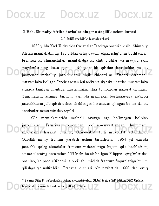2-Bob. Shimoliy Afrika davlatlarining mustaqillik uchun kurasi  
2.1 Millatchilik harakatlari 
1830 yilda Karl X davrida fransuzlar Jazoirga bostirib kirib, Shimoliy
Afrika mamlakatining 130 yildan ortiq davom etgan ishg’olini boshladilar.
Frantsuz   ko’chmanchilari   mamlakatga   ko’chib   o’tdilar   va   mavjud   ekin
maydonlarining   katta   qismini   dehqonchilik   qilishni   boshladilar   va   bu
jarayonda   mahalliy   jazoirliklarni   siqib   chiqardilar.   Yuqori   daromadli
mustamlaka bo’lgan Jazoir asosan iqtisodiy va siyosiy jihatdan mustamlaka
sifatida   tanilgan   frantsuz   mustamlakachilari   tomonidan   nazorat   qilingan.
Yigirmanchi   asrning   birinchi   yarmida   mamlakat   boshqaruviga   ko’proq
jazoirliklarni jalb qilish uchun cheklangan harakatlar qilingan bo’lsa-da, bu
harakatlar samarasiz deb topildi. 
O’z   mamlakatlarida   ma’noli   ovozga   ega   bo’lmagan   ko’plab
jazoirliklar   Fransiya   tomonidan   qo’llab-quvvatlangan   hukumatni
ag’darishga   harakat   qilishdi;   Oxir-oqibat,   turli   muxolifat   yetakchilari
Ozodlik   milliy   frontini   yaratish   uchun   birlashdilar.   1954   yil   oxirida
jazoirlik   qo’zg’olonchilar   frantsuz   inshootlariga   hujum   qila   boshladilar,
ammo ularning harakatlari 123 kishi halok bo’lgan Filippvil qirg’inlaridan
boshlab, ko’proq e’tiborni  jalb qilish umidida frantsuz fuqarolariga  hujum
qilishga   yo’naltirildi 14
.   Fransuz   kuchlari   o’z   navbatida   1000   dan   ortiq
14
 Stearns, Piter N. va boshqalar. Jahon tsivilizatsiyalari: Global tajriba (AP Edition DBQ Update. 
Nyu-York: Pearson Education, Inc., 2006). 174-Bet.