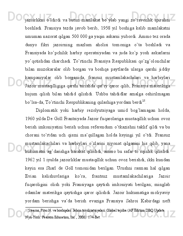 jazoirlikni   o’ldirdi   va   butun   mamlakat   bo’ylab   yangi   zo’ravonlik   spiralini
boshladi.   Fransiya   tezda   javob   berib,   1958   yil   boshiga   kelib   mamlakatni
umuman nazorat qilgan 500 000 ga yaqin askarni yubordi. Ammo tez orada
dunyo   fikri   jazoirning   mazlum   aholisi   tomoniga   o’ta   boshladi   va
Fransiyada   ko’pchilik   harbiy   operatsiyadan   va   juda   ko’p   yosh   askarlarni
yo’qotishdan charchadi. To’rtinchi Fransiya Respublikasi qo’zg’olonchilar
bilan   muzokaralar   olib   borgan   va   boshqa   paytlarda   ularga   qarshi   jiddiy
kampaniyalar   olib   borganida,   fransuz   mustamlakachilari   va   harbiylari
Jazoir mustaqilligiga qarshi turishda qat’iy qaror qilib, Fransiya materikiga
hujum   qilish   bilan   tahdid   qilishdi.   Ushbu   tahdidlar   amalga   oshirilmagan
bo’lsa-da, To’rtinchi Respublikaning qulashiga yordam berdi 15
. 
Diplomatik   yoki   harbiy   rezolyutsiyaga   umid   bog’lamagan   holda,
1960 yilda De Goll Frantsiyada Jazoir fuqarolariga mustaqillik uchun ovoz
berish imkoniyatini berish uchun referendum o’tkazishni taklif qildi va bu
chorani   to’rtdan   uch   qismi   ma’qullagan   holda   keyingi   yil   o’tdi.   Fransuz
mustamlakachilari   va   harbiylari   o’zlarini   xiyonat   qilganini   his   qilib,   yana
hukumatni ag’darishga harakat qilishdi, ammo bu safar to’sqinlik qilishdi.
1962 yil 1 iyulda jazoirliklar mustaqillik uchun ovoz berishdi, ikki kundan
keyin   esa   Sharl   de   Goll   tomonidan   berilgan.   Urushni   rasman   hal   qilgan
Evian   kelishuvlariga   ko’ra,   frantsuz   mustamlakachilariga   Jazoir
fuqaroligini   olish   yoki   Fransiyaga   qaytish   imkoniyati   berilgan;   minglab
odamlar   materikga   qaytishga   qaror   qilishdi.   Jazoir   hukumatiga   moliyaviy
yordam   berishga   va’da   berish   evaziga   Fransiya   Sahroi   Kabirdagi   neft
15
 Stearns, Piter N. va boshqalar. Jahon tsivilizatsiyalari: Global tajriba (AP Edition DBQ Update. 
Nyu-York: Pearson Education, Inc., 2006). 174-Bet.  