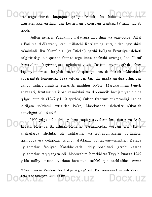 konlariga   kirish   huquqini   qo’lga   kiritdi,   bu   kelishuv   mamlakat
mustaqillikka   erishganidan   keyin   ham   Jazoirdagi   frantsuz   ta’sirini   saqlab
qoldi. 
Sulton   general   Puauxning   nafaqaga   chiqishini   va   oxir-oqibat   Allal
alFasi   va   al-Vazzaniy   kabi   millatchi   liderlarning   surgunidan   qaytishini
ta’minladi.   Ibn   Yusuf   o’zi   (va   Istiqlol)   qarshi   bo’lgan   Frantsiya   islohoti
to’g’risidagi   bir   qancha   farmonlarga   imzo   chekishi   evaziga,   Ibn   Yusuf
fransuzlarni,   keyinroq   esa   inglizlarni   yutib,   Tanjerni   ziyorat   qilish   uchun
Ispaniya   zonasi   bo’ylab   sayohat   qilishga   rozilik   beradi.   Marokash
suvereniteti   tomonidan   1899   yildan   beri   birinchi   marta   amalga   oshirilgan
ushbu   tashrif   frantsuz   zonasida   mashhur   bo’ldi.   Marokashning   taniqli
shaxslari,   frantsuz   va   ispan   rasmiylari   va   diplomatik   hamjamiyat   oldida
qilgan   nutqida   (1947   yil   10   aprelda)   Sulton   frantsuz   hukmronligi   haqida
kutilgan   so’zlarni   aytishdan   ko’ra,   Marokashda   islohotlar   o’tkazish
zarurligini ta’kidladi 16
. 
1951   yilga   kelib,   Milliy   front   raqib   partiyalarni   birlashtirdi   va   Arab
Ligasi,   Misr   va   Birlashgan   Millatlar   Tashkilotidan   yordam   oldi.   Katta
shaharlarda   ishchilar   ish   tashlashlar   va   zo’ravonliklarni   qo’llashdi,
qishloqda   esa   dehqonlar   islohot   talablarini   qo’llab-quvvatladilar.   Kasaba
uyushmalari   faoliyati   Kasablankada   jiddiy   boshlandi,   garchi   kasaba
uyushmalari taqiqlangan edi. Abderrahim Bouabid va Tayyib Buazza 1949
yilda   milliy   kasaba   uyushma   harakatini   tashkil   qila   boshladilar,   ammo
16
  Sezari,   Joselin.   Musulmon   demokratiyasining   uyg'onishi:   Din,   zamonaviylik   va   davlat   (Kembrij
universiteti nashriyoti, 2014). 65-Bet.  
  