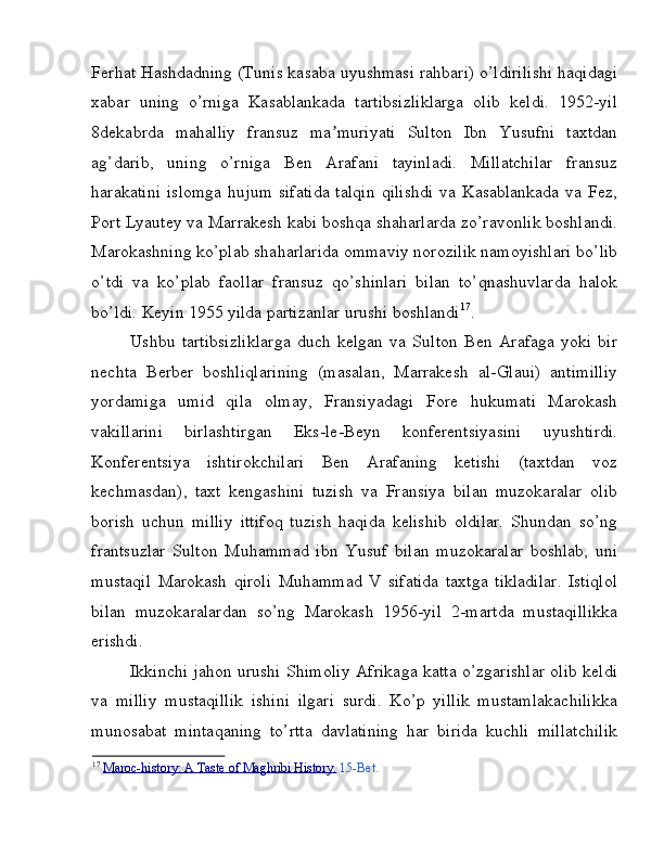 Ferhat Hashdadning (Tunis kasaba uyushmasi rahbari) o’ldirilishi haqidagi
xabar   uning   o’rniga   Kasablankada   tartibsizliklarga   olib   keldi.   1952-yil
8dekabrda   mahalliy   fransuz   ma muriyati   Sulton   Ibn   Yusufni   taxtdanʼ
ag’darib,   uning   o’rniga   Ben   Arafani   tayinladi.   Millatchilar   fransuz
harakatini  islomga   hujum   sifatida  talqin   qilishdi   va  Kasablankada   va  Fez,
Port Lyautey va Marrakesh kabi boshqa shaharlarda zo’ravonlik boshlandi.
Marokashning ko’plab shaharlarida ommaviy norozilik namoyishlari bo’lib
o’tdi   va   ko’plab   faollar   fransuz   qo’shinlari   bilan   to’qnashuvlarda   halok
bo’ldi. Keyin 1955 yilda partizanlar urushi boshlandi 17
. 
Ushbu   tartibsizliklarga   duch   kelgan   va   Sulton   Ben   Arafaga   yoki   bir
nechta   Berber   boshliqlarining   (masalan,   Marrakesh   al-Glaui)   antimilliy
yordamiga   umid   qila   olmay,   Fransiyadagi   Fore   hukumati   Marokash
vakillarini   birlashtirgan   Eks-le-Beyn   konferentsiyasini   uyushtirdi.
Konferentsiya   ishtirokchilari   Ben   Arafaning   ketishi   (taxtdan   voz
kechmasdan),   taxt   kengashini   tuzish   va   Fransiya   bilan   muzokaralar   olib
borish   uchun   milliy   ittifoq   tuzish   haqida   kelishib   oldilar.   Shundan   so’ng
frantsuzlar   Sulton   Muhammad   ibn   Yusuf   bilan   muzokaralar   boshlab,   uni
mustaqil   Marokash   qiroli   Muhammad   V   sifatida   taxtga   tikladilar.   Istiqlol
bilan   muzokaralardan   so’ng   Marokash   1956-yil   2-martda   mustaqillikka
erishdi. 
Ikkinchi jahon urushi Shimoliy Afrikaga katta o’zgarishlar olib keldi
va   milliy   mustaqillik   ishini   ilgari   surdi.   Ko’p   yillik   mustamlakachilikka
munosabat   mintaqaning   to’rtta   davlatining   har   birida   kuchli   millatchilik
17
  Maroc    -   history:        A        Taste        of        Maghribi        History    .    15-Bet.  
  