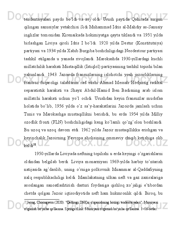 tendentsiyalari   paydo   bo’ldi   va   avj   oldi.   Urush   paytida   Qohirada   surgun
qilingan sanusiylar yetakchisi Sidi Muhammad Idris al-Mahdiy as-Sanusiy
inglizlar tomonidan Kirenaikada hokimiyatga qayta tiklandi va 1951 yilda
birlashgan   Liviya   qiroli   Idris   I   bo’ldi.   1920   yilda   Destur   (Konstitutsiya)
partiyasi va 1934 yilda Xabib Burgiba boshchiligidagi Neodestour partiyasi
tashkil   etilganda   u   yanada   rivojlandi.   Marokashda   1930-yillardagi   kuchli
millatchilik harakati Mustaqillik (Istiqlol) partiyasining tashkil topishi bilan
yakunlandi.   1943.   Jazoirda   fransuzlarning   islohotchi   yosh   jazoirliklarning
frantsuz   fuqaroligi   talablarini   rad   etishi   Ahmad   Messali   Hodjning   radikal
separatistik   harakati   va   Shayx   Abdul-Hamid   Ben   Badisning   arab   islom
millatchi   harakati   uchun   yo’l   ochdi.   Urushdan   keyin   fransuzlar   mudofaa
holatida   bo’lib,   1956   yilda   o’z   sa’y-harakatlarini   Jazoirda   jamlash   uchun
Tunis   va   Marokashga   mustaqillikni   berishdi,   bu   erda   1954   yilda   Milliy
ozodlik   fronti   (FLN)   boshchiligidagi   keng   ko’lamli   qo’zg’olon   boshlandi.
Bu uzoq va uzoq davom etdi. 1962 yilda Jazoir mustaqillikka erishgan va
keyinchalik Jazoirning Yevropa aholisining ommaviy chiqib ketishiga olib
keldi 18
. 
1950-yillarda Liviyada neftning topilishi u erda keyingi o’zgarishlarni
oldindan   belgilab   berdi.   Liviya   monarxiyasi   1969-yilda   harbiy   to’ntarish
natijasida   ag’darilib,   uning   o’rniga   polkovnik   Muammar   al-Qaddafiyning
xalq   respublikachiligi   keldi.   Mamlakatning   ulkan   neft   va   gaz   zaxiralariga
asoslangan   sanoatlashtirish   dasturi   foydasiga   qishloq   xo’jaligi   e’tibordan
chetda   qolgan   Jazoir   iqtisodiyotida   neft   ham   hukmronlik   qildi.   Biroq,   bu
18
 Jeong, Choongwon (2020). "Qadimgi DNKni o'rganishning hozirgi tendentsiyalari". Mumiyani 
o'rganish bo'yicha qo'llanma. SpringerLink. Mumiyani o'rganish bo'yicha qo'llanma. 1–16-betlar.