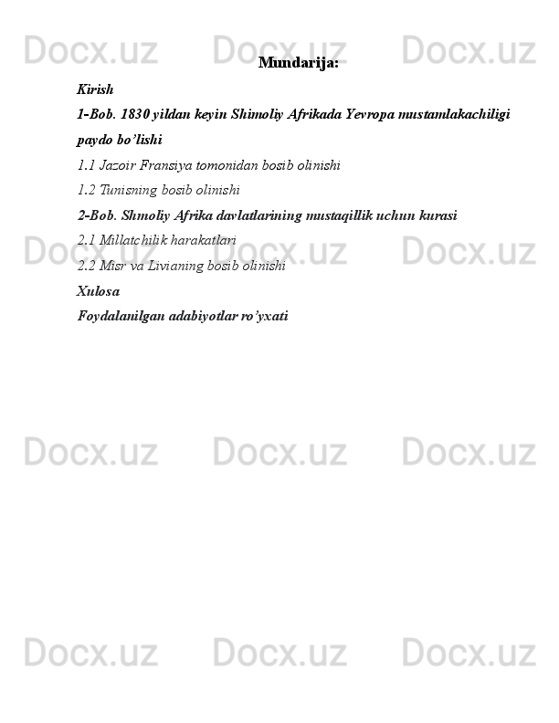 Mundarija:  
Kirish 
1-Bob. 1830 yildan keyin Shimoliy Afrikada Yevropa mustamlakachiligi 
paydo bo’lishi 
1.1 Jazoir Fransiya tomonidan bosib olinishi 
1.2 Tunisning bosib olinishi 
2-Bob. Shmoliy Afrika davlatlarining mustaqillik uchun kurasi 
2.1 Millatchilik harakatlari 
2.2 Misr va Livianing bosib olinishi 
Xulosa 
Foydalanilgan adabiyotlar ro’yxati 
 
 
 
 
 
 
 
 
 
 
 
 
  