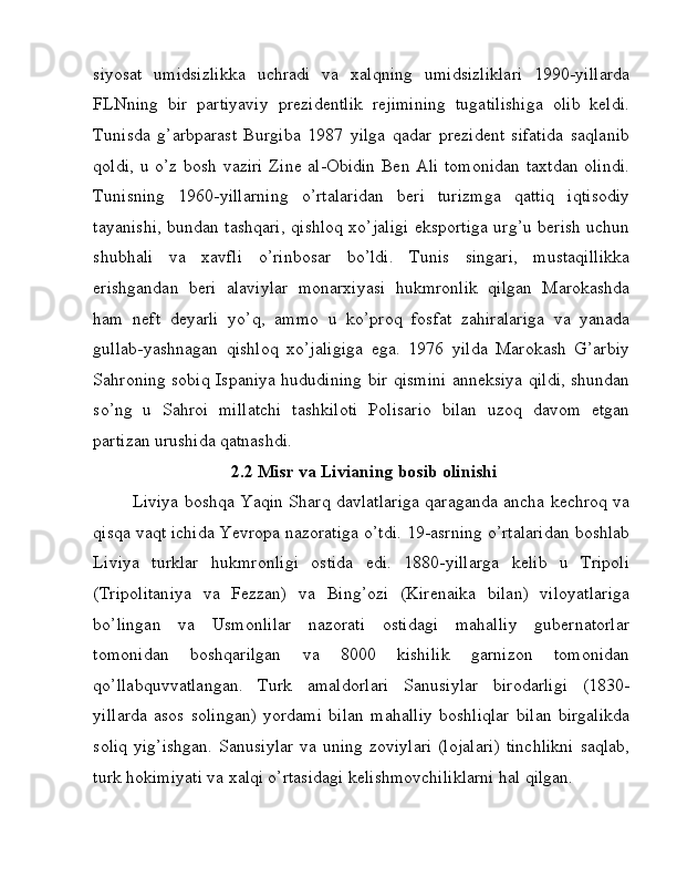 siyosat   umidsizlikka   uchradi   va   xalqning   umidsizliklari   1990-yillarda
FLNning   bir   partiyaviy   prezidentlik   rejimining   tugatilishiga   olib   keldi.
Tunisda   g’arbparast   Burgiba   1987   yilga   qadar   prezident   sifatida   saqlanib
qoldi, u o’z bosh vaziri Zine al-Obidin Ben Ali tomonidan taxtdan olindi.
Tunisning   1960-yillarning   o’rtalaridan   beri   turizmga   qattiq   iqtisodiy
tayanishi, bundan tashqari, qishloq xo’jaligi eksportiga urg’u berish uchun
shubhali   va   xavfli   o’rinbosar   bo’ldi.   Tunis   singari,   mustaqillikka
erishgandan   beri   alaviylar   monarxiyasi   hukmronlik   qilgan   Marokashda
ham   neft   deyarli   yo’q,   ammo   u   ko’proq   fosfat   zahiralariga   va   yanada
gullab-yashnagan   qishloq   xo’jaligiga   ega.   1976   yilda   Marokash   G’arbiy
Sahroning sobiq Ispaniya hududining bir qismini anneksiya qildi, shundan
so’ng   u   Sahroi   millatchi   tashkiloti   Polisario   bilan   uzoq   davom   etgan
partizan urushida qatnashdi. 
2.2 Misr va Livianing bosib olinishi
Liviya boshqa Yaqin Sharq davlatlariga qaraganda ancha kechroq va
qisqa vaqt ichida Yevropa nazoratiga o’tdi. 19-asrning o’rtalaridan boshlab
Liviya   turklar   hukmronligi   ostida   edi.   1880-yillarga   kelib   u   Tripoli
(Tripolitaniya   va   Fezzan)   va   Bing’ozi   (Kirenaika   bilan)   viloyatlariga
bo’lingan   va   Usmonlilar   nazorati   ostidagi   mahalliy   gubernatorlar
tomonidan   boshqarilgan   va   8000   kishilik   garnizon   tomonidan
qo’llabquvvatlangan.   Turk   amaldorlari   Sanusiylar   birodarligi   (1830-
yillarda   asos   solingan)   yordami   bilan   mahalliy   boshliqlar   bilan   birgalikda
soliq  yig’ishgan.  Sanusiylar  va uning zoviylari  (lojalari)  tinchlikni  saqlab,
turk hokimiyati va xalqi o’rtasidagi kelishmovchiliklarni hal qilgan.