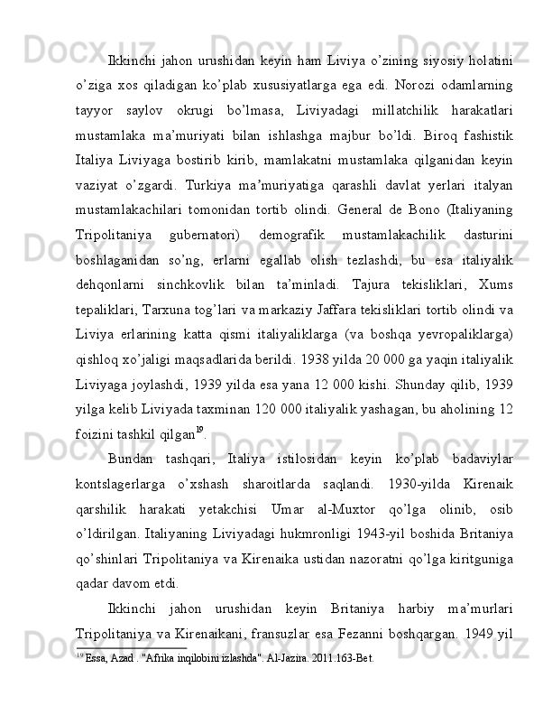 Ikkinchi   jahon  urushidan  keyin   ham  Liviya   o’zining   siyosiy  holatini
o’ziga   xos   qiladigan   ko’plab   xususiyatlarga   ega   edi.   Norozi   odamlarning
tayyor   saylov   okrugi   bo’lmasa,   Liviyadagi   millatchilik   harakatlari
mustamlaka   ma’muriyati   bilan   ishlashga   majbur   bo’ldi.   Biroq   fashistik
Italiya   Liviyaga   bostirib   kirib,   mamlakatni   mustamlaka   qilganidan   keyin
vaziyat   o’zgardi.   Turkiya   ma muriyatiga   qarashli   davlat   yerlari   italyanʼ
mustamlakachilari   tomonidan   tortib   olindi.   General   de   Bono   (Italiyaning
Tripolitaniya   gubernatori)   demografik   mustamlakachilik   dasturini
boshlaganidan   so’ng,   erlarni   egallab   olish   tezlashdi,   bu   esa   italiyalik
dehqonlarni   sinchkovlik   bilan   ta’minladi.   Tajura   tekisliklari,   Xums
tepaliklari, Tarxuna tog’lari va markaziy Jaffara tekisliklari tortib olindi va
Liviya   erlarining   katta   qismi   italiyaliklarga   (va   boshqa   yevropaliklarga)
qishloq xo’jaligi maqsadlarida berildi. 1938 yilda 20 000 ga yaqin italiyalik
Liviyaga joylashdi, 1939 yilda esa yana 12 000 kishi. Shunday qilib, 1939
yilga kelib Liviyada taxminan 120 000 italiyalik yashagan, bu aholining 12
foizini tashkil qilgan 19
. 
Bundan   tashqari,   Italiya   istilosidan   keyin   ko’plab   badaviylar
kontslagerlarga   o’xshash   sharoitlarda   saqlandi.   1930-yilda   Kirenaik
qarshilik   harakati   yetakchisi   Umar   al-Muxtor   qo’lga   olinib,   osib
o’ldirilgan.  Italiyaning Liviyadagi hukmronligi 1943-yil boshida Britaniya
qo’shinlari  Tripolitaniya  va Kirenaika ustidan nazoratni qo’lga kiritguniga
qadar davom etdi. 
Ikkinchi   jahon   urushidan   keyin   Britaniya   harbiy   ma’murlari
Tripolitaniya   va  Kirenaikani,   fransuzlar  esa   Fezanni  boshqargan.   1949  yil
19
 Essa, Azad . "Afrika inqilobini izlashda". Al-Jazira. 2011.163-Bet.  