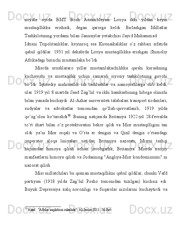 noyabr   oyida   BMT   Bosh   Assambleyasi   Liviya   ikki   yildan   keyin
mustaqillikka   erishadi,   degan   qarorga   keldi.   Birlashgan   Millatlar
Tashkilotining yordami bilan Sanusiylar yetakchisi Sayid Muhammad 
Idrisni   Tripolitanliklar,   keyinroq   esa   Kirenaikaliklar   o’z   rahbari   sifatida
qabul   qildilar.   1951   yil   dekabrda   Liviya   mustaqillikka   erishgan   Shimoliy
Afrikadagi birinchi mustamlaka bo’ldi. 
Misrda   urushlararo   yillar   mustamlakachilikka   qarshi   kurashning
kuchayishi   va   mustaqillik   uchun   samarali   siyosiy   tashkilotning   guvohi
bo’ldi.   Iqtisodiy   mahrumlik   ish   tashlashlar   va   namoyishlarga   olib   keldi,
ular 1919 yil  8 martda  Saad Zag’lul  va ikki  hamkasbining  hibsga olinishi
bilan yanada kuchaydi. Al-Azhar universiteti talabalari transport xodimlari,
sudyalar   va   advokatlar   tomonidan   qo’llab-quvvatlanib,   1919   yilda
qo’zg’olon   ko’tarishdi 20
.   Buning   natijasida   Britaniya   1922-yil   28-fevralda
to’rt   shart   bilan   o’z   protektoratini   bekor   qildi   va   Misr   mustaqilligini   tan
oldi:   ya ni   Misr   orqali   va   O’rta   er   dengizi   va   Qizil   dengiz   o’rtasidagiʼ
imperator   aloqa   liniyalari   ustidan   Britaniya   nazorati,   Misrni   tashqi
hujumdan   himoya   qilish   uchun   javobgarlik,   Britaniya.   Misrda   xorijiy
manfaatlarni himoya qilish va Sudanning "Angliya-Misr kondominiumi" ni
nazorat qilish. 
Misr millatchilari bu qisman mustaqillikni qabul qildilar, chunki Vafd
partiyasi   (1918   yilda   Zag’lul   Posho   tomonidan   tuzilgan)   kuchsiz   edi.
Buyuk   Depressiya   xalq   noroziligi   va   fuqarolar   nizolarini   kuchaytirdi   va
20
 Azad . "Afrika inqilobini izlashda". Al-Jazira.2011. 56 -Bet.  