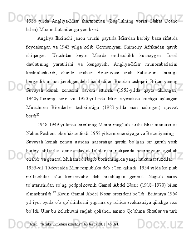 1936   yilda   Angliya-Misr   shartnomasi   (Zag’lulning   vorisi   Nahas   Posho
bilan) Misr millatchilariga yon berdi. 
Angliya   Ikkinchi   jahon   urushi   paytida   Misrdan   harbiy   baza   sifatida
foydalangan   va   1943   yilga   kelib   Germaniyani   Shimoliy   Afrikadan   quvib
chiqargan.   Urushdan   keyin   Misrda   millatchilik   kuchaygan.   Isroil
davlatining   yaratilishi   va   kengayishi   Angliya-Misr   munosabatlarini
keskinlashtirdi,   chunki   arablar   Britaniyani   arab   Falastinini   Isroilga
berganlik uchun javobgar deb hisobladilar. Bundan tashqari, Britaniyaning
Suvaysh   kanali   zonasini   davom   ettirishi   (1952-yilda   qayta   tiklangan)
1940yillarning   oxiri   va   1950-yillarda   Misr   siyosatida   kuchga   aylangan
Musulmon   Birodarlar   tashkilotiga   (1922-yilda   asos   solingan)   quvvat
berdi 21
. 
1948-1949 yillarda Isroilning Misrni mag’lub etishi Misr monarxi va
Nahas Poshoni obro’sizlantirdi. 1952 yilda monarxiyaga va Britaniyaning 
Suvaysh   kanali   zonasi   ustidan   nazoratiga   qarshi   bo’lgan   bir   guruh   yosh
harbiy   ofitserlar   qonsiz   davlat   to’ntarishi   natijasida   hokimiyatni   egallab
olishdi va general Muhamed Nagib boshchiligida yangi hukumat tuzdilar. 
1953-yil 10-fevralda Misr respublika deb e’lon qilindi; 1954 yilda ko’plab
millatchilar   o’ta   konservativ   deb   hisoblagan   general   Naguib   saroy
to’ntarishidan   so’ng   podpolkovnik   Gamal   Abdel  Nosir   (1918–1970)   bilan
almashtirildi. 22
  Keyin Gamal Abdel Nosir prezident bo’ldi. Britaniya 1954
yil iyul oyida o’z qo’shinlarini yigirma oy ichida evakuatsiya qilishga rozi
bo’ldi. Ular bu kelishuvni saqlab qolishdi, ammo Qo’shma Shtatlar va turli
21
 Azad . "Afrika inqilobini izlashda". Al-Jazira.2011. 45-Bet. 
22 