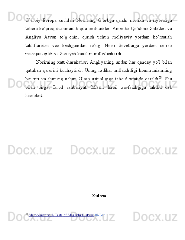 G’arbiy   Evropa   kuchlari   Nosirning   G’arbga   qarshi   ritorika   va   siyosatiga
tobora ko’proq dushmanlik qila boshladilar. Amerika Qo’shma Shtatlari va
Angliya   Asvan   to’g’onini   qurish   uchun   moliyaviy   yordam   ko’rsatish
takliflaridan   voz   kechganidan   so’ng,   Nosir   Sovetlarga   yordam   so’rab
murojaat qildi va Suvaysh kanalini milliylashtirdi. 
Nosirning   xatti-harakatlari   Angliyaning   undan   har   qanday  yo’l   bilan
qutulish   qarorini   kuchaytirdi.   Uning   radikal   millatchiligi   kommunizmning
bir   turi   va   shuning   uchun   G’arb   ustunligiga   tahdid   sifatida   qaraldi 23
.   Shu
bilan   birga,   Isroil   rahbariyati   Misrni   Isroil   xavfsizligiga   tahdid   deb
hisobladi.
Xulosa
23
  Maroc    -   history:        A        Taste        of        Maghribi        History    .    18-Bet.   