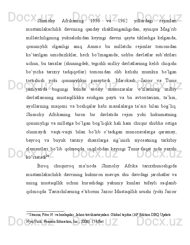 Shimoliy   Afrikaning   1956   va   1962   yillardagi   rejimlari
mustamlakachilik   davrining   qanday   shakllanganligidan,   ayniqsa   Mag’rib
millatchiligining   yuksalishidan   keyingi   davrni   qayta   tiklashga   kelganda,
qonuniylik   olganligi   aniq.   Ammo   bu   millatchi   rejimlar   tomonidan
ko’tarilgan   umidsizliklar,   hech   bo’lmaganda,   ushbu   davlatlar   sub’ektlari
uchun, bu tarixlar  (shuningdek, tegishli  milliy  davlatlarning  kelib  chiqishi
bo’yicha   tarixiy   tadqiqotlar)   tomonidan   olib   kelishi   mumkin   bo’lgan
tortishish   yoki   qonuniylikni   pasaytirdi.   Marokash,   Jazoir   va   Tunis
jamiyatida   bugungi   kunda   asosiy   munozaralar   o’zlarining   milliy
davlatlarining   mustaqillikka   erishgan   payti   va   bu   avtoritarizm,   ta’lim,
ayollarning   maqomi   va   boshqalar   kabi   masalalarga   ta’siri   bilan   bog’liq.
Shimoliy   Afrikaning   biron   bir   davlatida   rejim   yoki   hukumatning
qonuniyligi   va   millatga   bo’lgan   bog’liqlik   hali   ham   chuqur   shubha   ostiga
olinmaydi:   vaqti-vaqti   bilan   bo’lib   o’tadigan   munozaralarga   qaramay,
bayroq   va   buyuk   tarixiy   shaxslarga   sig’inish   siyosatning   tarkibiy
elementlari   bo’lib   qolmoqda.   inqilobdan   keyingi   Tunis   faqat   juda   yaxshi
ko’rsatadi 24
.
Biroq   chuqurroq   ma’noda   Shimoliy   Afrika   tarixshunosligida
mustamlakachilik   davrining   hukmron   mavqei   shu   davrdagi   jarohatlar   va
uning   mustaqillik   uchun   kurashdagi   yakuniy   kunlari   tufayli   saqlanib
qolmoqda. Tarixchilarning e’tiborini Jazoir Mustaqillik urushi (yoki Jazoir
24
 Stearns, Piter N. va boshqalar. Jahon tsivilizatsiyalari: Global tajriba (AP Edition DBQ Update. 
Nyu-York: Pearson Education, Inc., 2006). 174-Bet.  