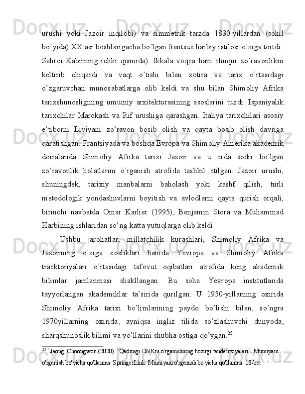 urushi   yoki   Jazoir   inqilobi)   va   simmetrik   tarzda   1830-yillardan   (sohil
bo’yida) XX asr boshlarigacha bo’lgan frantsuz harbiy istilosi o’ziga tortdi.
Sahroi   Kabirning   ichki   qismida).   Ikkala   voqea   ham   chuqur   zo’ravonlikni
keltirib   chiqardi   va   vaqt   o’tishi   bilan   xotira   va   tarix   o’rtasidagi
o’zgaruvchan   munosabatlarga   olib   keldi   va   shu   bilan   Shimoliy   Afrika
tarixshunosligining   umumiy   arxitekturasining   asoslarini   tuzdi.   Ispaniyalik
tarixchilar  Marokash   va Rif  urushiga   qarashgan.  Italiya   tarixchilari   asosiy
e’tiborni   Liviyani   zo’ravon   bosib   olish   va   qayta   bosib   olish   davriga
qaratishgan. Frantsiyada va boshqa Evropa va Shimoliy Amerika akademik
doiralarida   Shimoliy   Afrika   tarixi   Jazoir   va   u   erda   sodir   bo’lgan
zo’ravonlik   holatlarini   o’rganish   atrofida   tashkil   etilgan.   Jazoir   urushi,
shuningdek,   tarixiy   manbalarni   baholash   yoki   kashf   qilish,   turli
metodologik   yondashuvlarni   boyitish   va   avlodlarni   qayta   qurish   orqali,
birinchi   navbatda   Omar   Karlier   (1995),   Benjamin   Stora   va   Muhammad
Harbining ishlaridan so’ng katta yutuqlarga olib keldi. 
Ushbu   jarohatlar,   millatchilik   kurashlari,   Shimoliy   Afrika   va
Jazoirning   o’ziga   xosliklari   hamda   Yevropa   va   Shimoliy   Afrika
traektoriyalari   o’rtasidagi   tafovut   oqibatlari   atrofida   keng   akademik
bilimlar   jamlanmasi   shakllangan.   Bu   soha   Yevropa   institutlarida
tayyorlangan   akademiklar   ta’sirida   qurilgan.   U   1950-yillarning   oxirida
Shimoliy   Afrika   tarixi   bo’limlarining   paydo   bo’lishi   bilan,   so’ngra
1970yillarning   oxirida,   ayniqsa   ingliz   tilida   so’zlashuvchi   dunyoda,
sharqshunoslik bilimi va yo’llarini shubha ostiga qo’ygan. 25
 
25
  ?
 Jeong, Choongwon (2020). "Qadimgi DNKni o'rganishning hozirgi tendentsiyalari". Mumiyani 
o'rganish bo'yicha qo'llanma. SpringerLink. Mumiyani o'rganish bo'yicha qo'llanma. 18-bet  